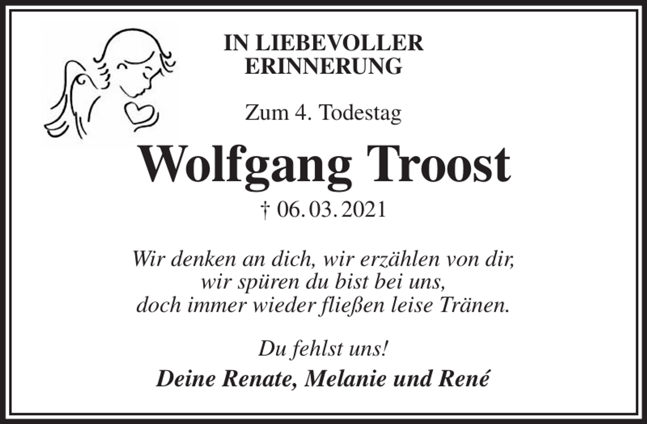 <p>IN LIEBEVOLLER<br />ERINNERUNG</p><p>Zum 4. Todestag<br />Wolfgang Troost<br />† 06. 03. 2021<br />Wir denken an dich, wir erzählen von dir,<br />wir spüren du bist bei uns,<br />doch immer wieder fließen leise Tränen.<br />Du fehlst uns!<br />Deine Renate, Melanie und René</p>