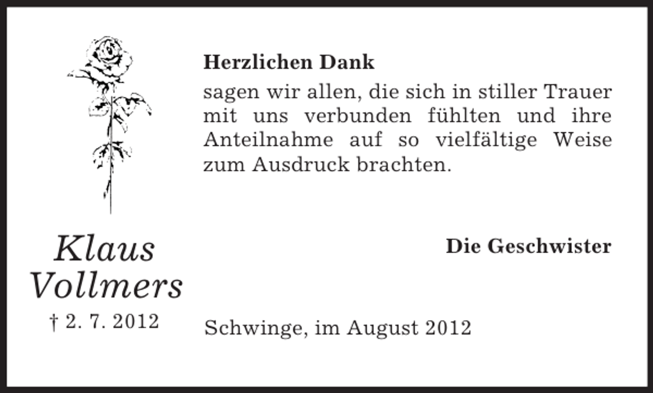 <p>Herzlichen Dank<br />sagen wir allen, die sich in stiller Trauer<br />mit uns verbunden fühlten und ihre<br />Anteilnahme auf so vielfältige Weise<br />zum Ausdruck brachten.</p><p>Klaus<br />Vollmers<br />† 2. 7. 2012</p><p>Die Geschwister</p><p>Schwinge, im August 2012</p>