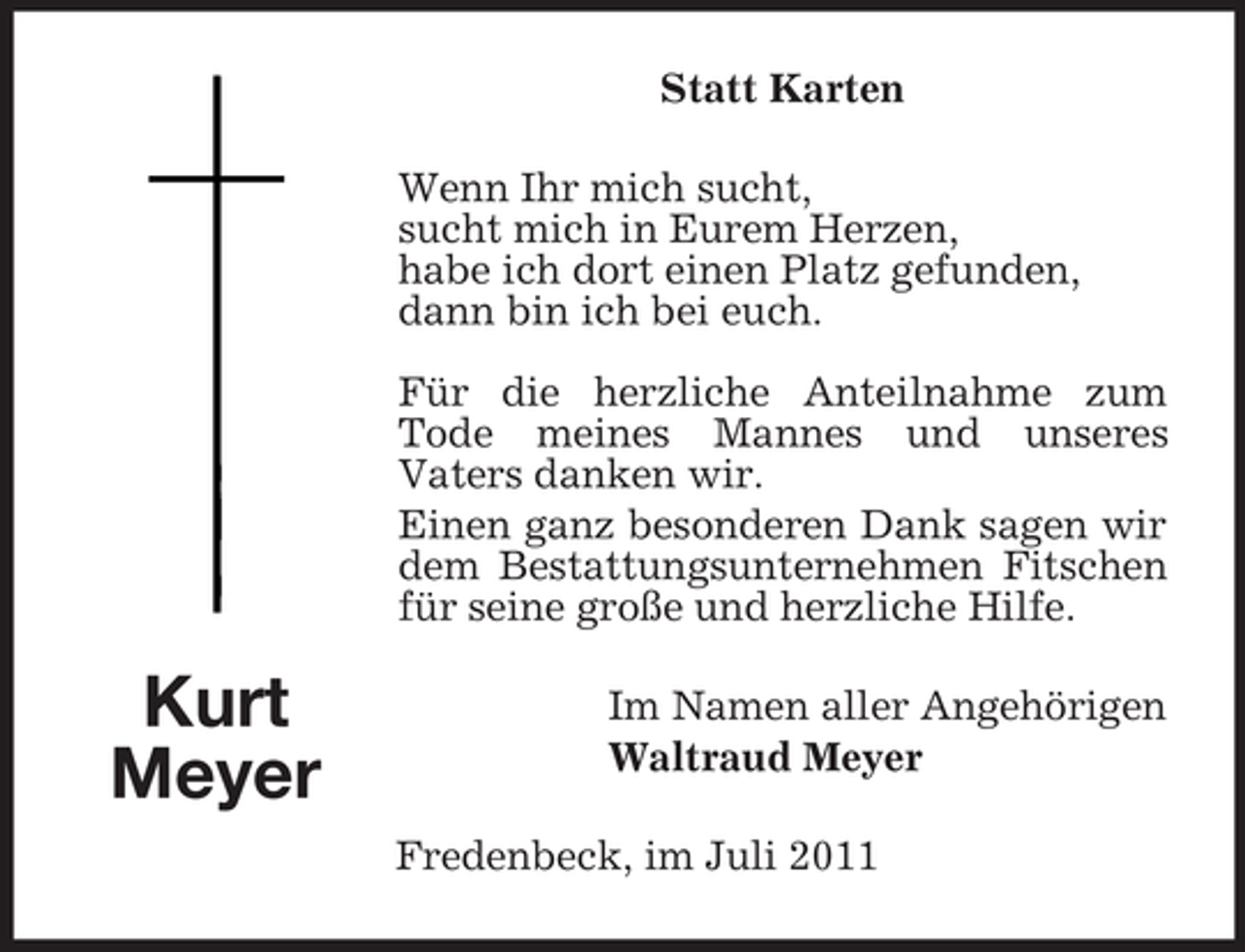 <p>Statt Karten<br />Wenn Ihr mich sucht,<br />sucht mich in Eurem Herzen,<br />habe ich dort einen Platz gefunden,<br />dann bin ich bei euch.<br />Für die herzliche Anteilnahme zum<br />Tode meines Mannes und unseres<br />Vaters danken wir.<br />Einen ganz besonderen Dank sagen wir<br />dem Bestattungsunternehmen Fitschen<br />für seine große und herzliche Hilfe.</p><p>Kurt<br />Meyer</p><p>Im Namen aller Angehörigen<br />Waltraud Meyer<br />Fredenbeck, im Juli 2011</p>