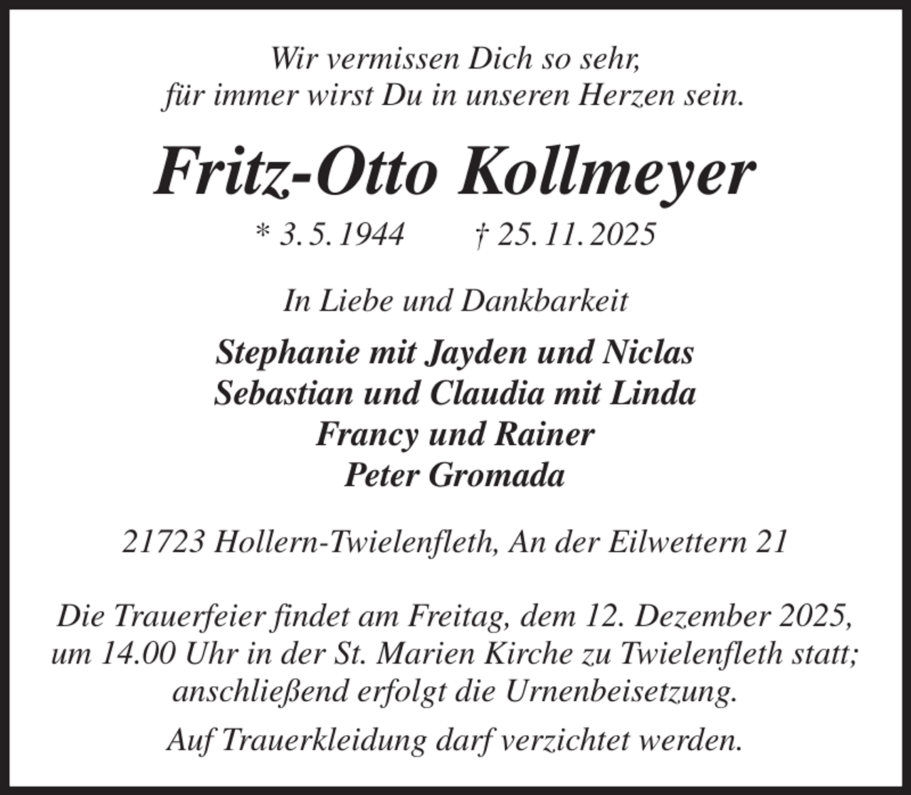 <p>Wir vermissen Dich so sehr,<br />für immer wirst Du in unseren Herzen sein.<br />Fritz-Otto Kollmeyer<br />* 3. 5. 1944 † 25. 11. 2025<br />In Liebe und Dankbarkeit<br />Stephanie mit Jayden und Niclas<br />Sebastian und Claudia mit Linda<br />Francy und Rainer<br />Peter Gromada<br />21723 Hollern-Twielenfleth, An der Eilwettern 21</p><p>Die Trauerfeier findet am Freitag, dem 12. Dezember 2025,<br />um 14.00 Uhr in der St. Marien Kirche zu Twielenfleth statt;<br />anschließend erfolgt die Urnenbeisetzung.<br />Auf Trauerkleidung darf verzichtet werden.</p>