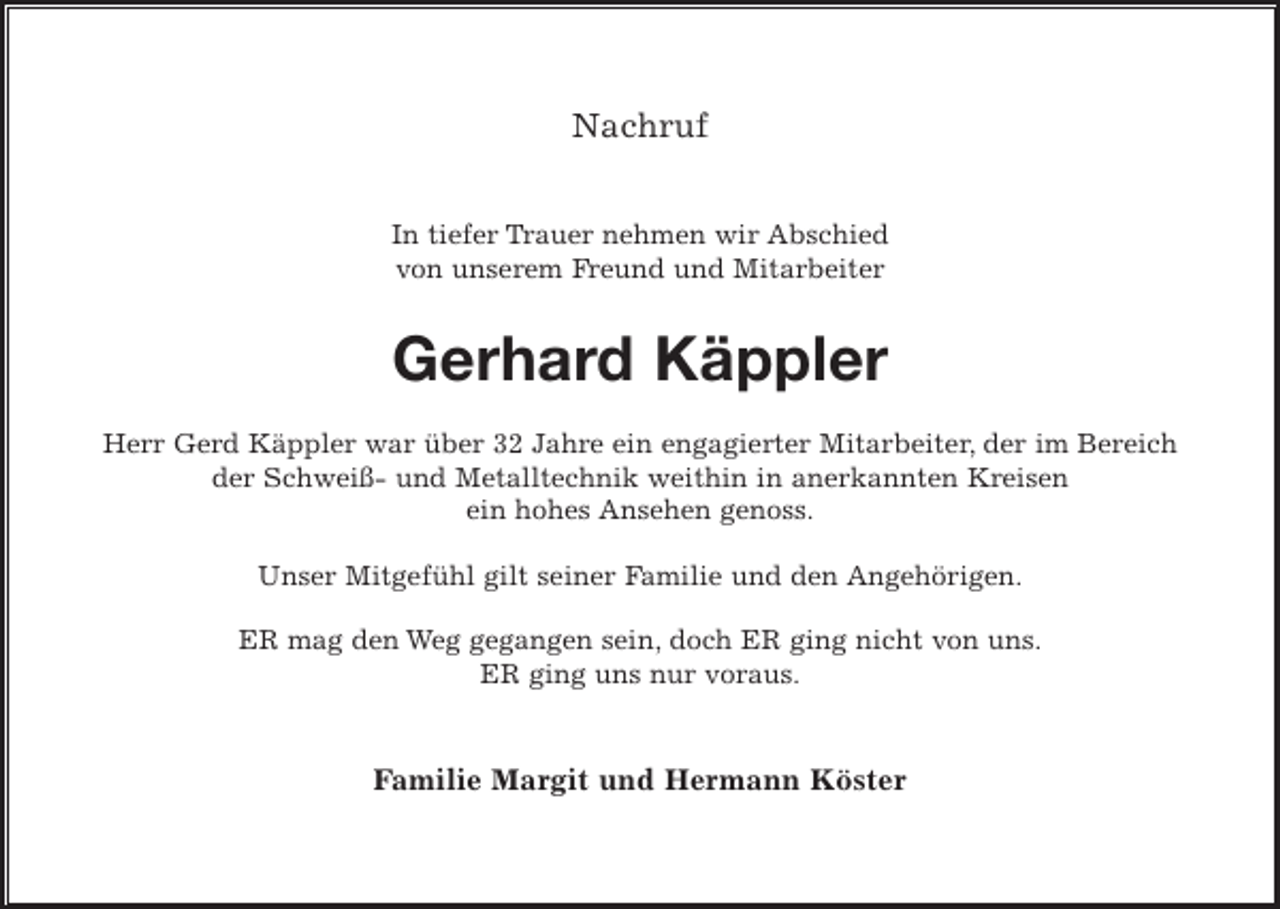 <p>Nachruf<br />In tiefer Trauer nehmen wir Abschied<br />von unserem Freund und Mitarbeiter</p><p>Gerhard Käppler<br />Herr Gerd Käppler war über 32 Jahre ein engagierter Mitarbeiter, der im Bereich<br />der Schweiß- und Metalltechnik weithin in anerkannten Kreisen<br />ein hohes Ansehen genoss.<br />Unser Mitgefühl gilt seiner Familie und den Angehörigen.<br />ER mag den Weg gegangen sein, doch ER ging nicht von uns.<br />ER ging uns nur voraus.</p><p>Familie Margit und Hermann Köster</p>