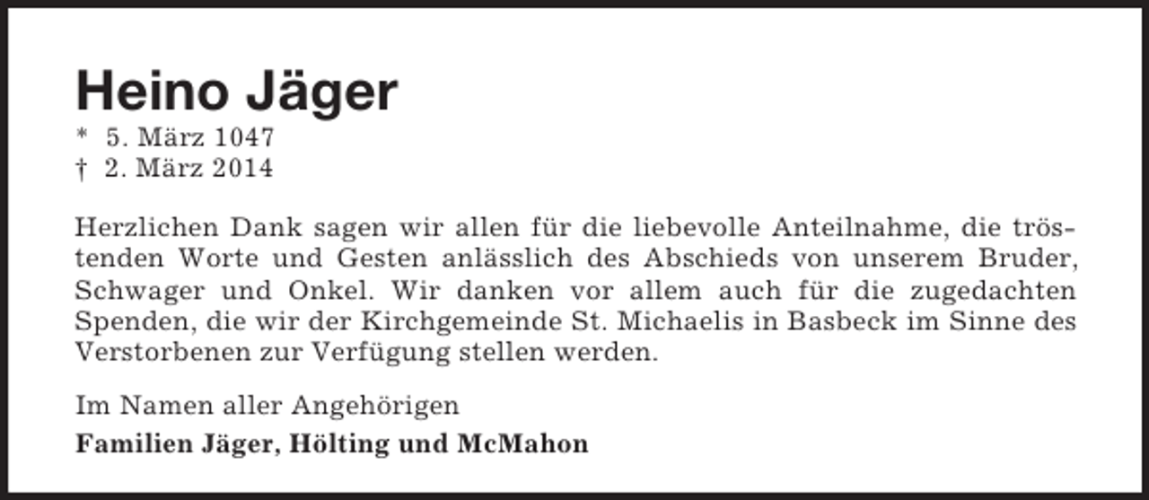 <p>Heino Jäger<br />* 5. März 1047<br />† 2. März 2014<br />Herzlichen Dank sagen wir allen für die liebevolle Anteilnahme, die tröstenden Worte und Gesten anlässlich des Abschieds von unserem Bruder, Schwager und Onkel. Wir danken vor allem auch für die zugedachten Spenden, die wir der Kirchgemeinde St. Michaelis in Basbeck im Sinne des Verstorbenen zur Verfügung stellen werden.<br />Im Namen aller Angehörigen<br />Familien Jäger, Hölting und McMahon</p>