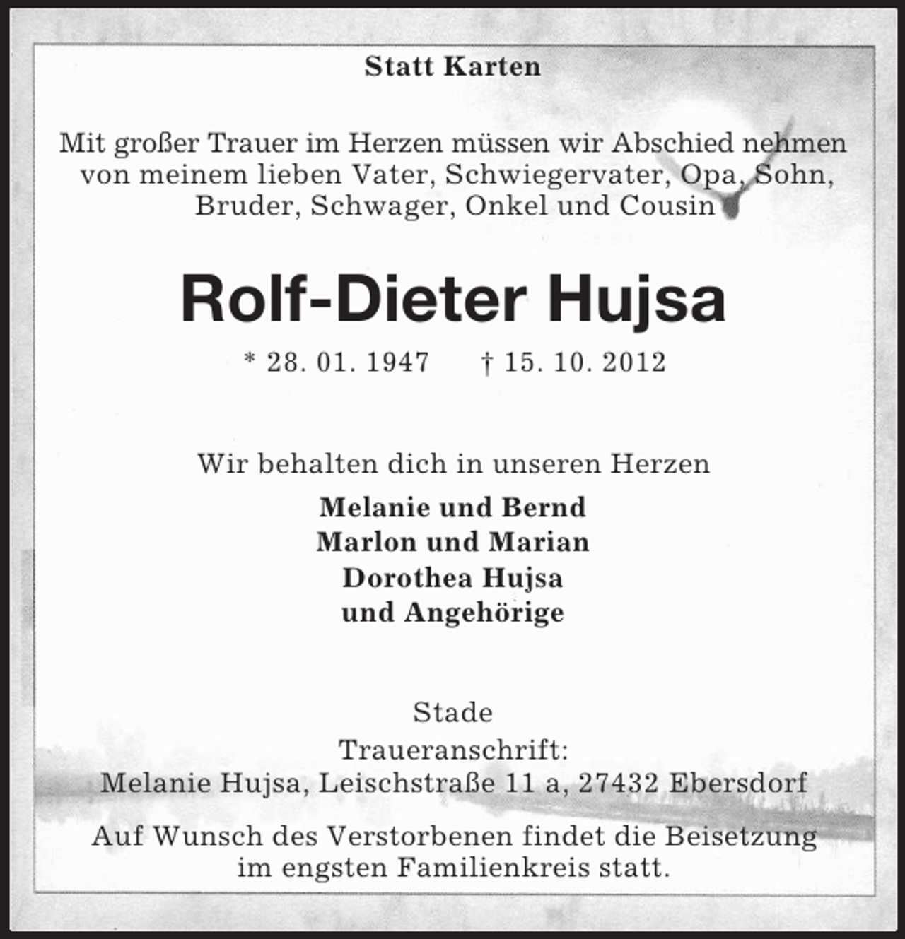 <p>Statt Karten<br />Mit großer Trauer im Herzen müssen wir Abschied nehmen<br />von meinem lieben Vater, Schwiegervater, Opa, Sohn,<br />Bruder, Schwager, Onkel und Cousin</p>
<p>Rolf-Dieter Hujsa<br />* 28. 01. 1947</p>
<p>† 15. 10. 2012</p>
<p>Wir behalten dich in unseren Herzen<br />Melanie und Bernd<br />Marlon und Marian<br />Dorothea Hujsa<br />und Angehörige<br />Stade<br />Traueranschrift:<br />Melanie Hujsa, Leischstraße 11 a, 27432 Ebersdorf<br />Auf Wunsch des Verstorbenen findet die Beisetzung<br />im engsten Familienkreis statt.</p>