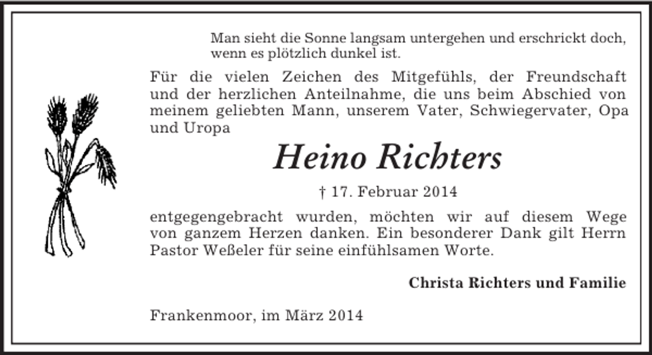 <p>Man sieht die Sonne langsam untergehen und erschrickt doch,<br />wenn es plötzlich dunkel ist.<br />Für die vielen Zeichen des Mitgefühls, der Freundschaft<br />und der herzlichen Anteilnahme, die uns beim Abschied von meinem geliebten Mann, unserem Vater, Schwiegervater, Opa und Uropa<br />Heino Richters<br />† 17. Februar 2014<br />entgegengebracht wurden, möchten wir auf diesem Wege<br />von ganzem Herzen danken. Ein besonderer Dank gilt Herrn Pastor Weßeler für seine einfühlsamen Worte.<br />Christa Richters und Familie<br />Frankenmoor, im März 2014</p>