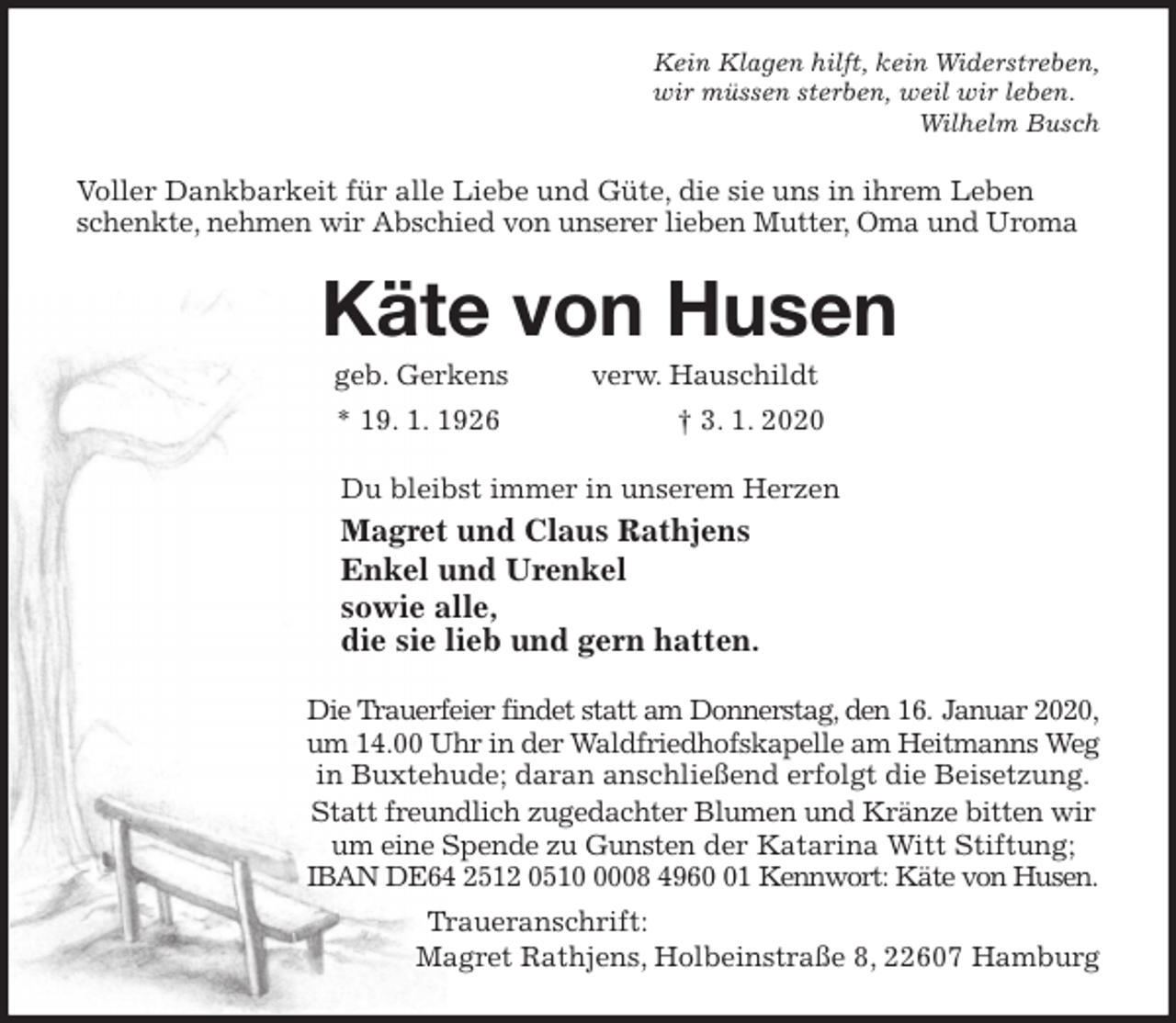 <p>Kein Klagen hilft, kein Widerstreben,<br />wir müssen sterben, weil wir leben.<br />Wilhelm Busch<br />Voller Dankbarkeit für alle Liebe und Güte, die sie uns in ihrem Leben schenkte, nehmen wir Abschied von unserer lieben Mutter, Oma und Uroma<br />Käte von Husen<br />geb. Gerkens verw. Hauschildt<br />* 19. 1. 1926 † 3. 1. 2020<br />Du bleibst immer in unserem Herzen<br />Magret und Claus Rathjens<br />Enkel und Urenkel<br />sowie alle,<br />die sie lieb und gern hatten.<br />Die Trauerfeier findet statt am Donnerstag, den 16. Januar 2020,<br />um 14.00 Uhr in der Waldfriedhofskapelle am Heitmanns Weg in Buxtehude; daran anschließend erfolgt die Beisetzung.<br />Statt freundlich zugedachter Blumen und Kränze bitten wir um eine Spende zu Gunsten der Katarina Witt Stiftung;<br />IBAN DE64 2512 0510 0008 4960 01 Kennwort: Käte von Husen.<br />Traueranschrift:<br />Magret Rathjens, Holbeinstraße 8, 22607 Hamburg</p>