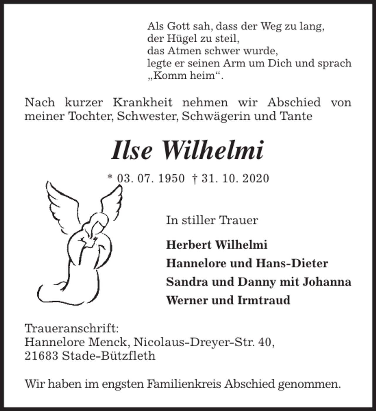 <p>Als Gott sah, dass der Weg zu lang,<br />der Hügel zu steil,<br />das Atmen schwer wurde,<br />legte er seinen Arm um Dich und sprach<br />„Komm heim“.<br />Nach kurzer Krankheit nehmen wir Abschied von<br />meiner Tochter, Schwester, Schwägerin und Tante<br />Ilse Wilhelmi<br />* 03. 07. 1950 † 31. 10. 2020</p>
<p>In stiller Trauer</p>
<p>Herbert Wilhelmi<br />Hannelore und Hans-Dieter<br />Sandra und Danny mit Johanna<br />Werner und Irmtraud<br />Traueranschrift:<br />Hannelore Menck, Nicolaus-Dreyer-Str. 40,<br />21683 Stade-Bützfleth</p>
<p>Wir haben im engsten Familienkreis Abschied genommen.</p>