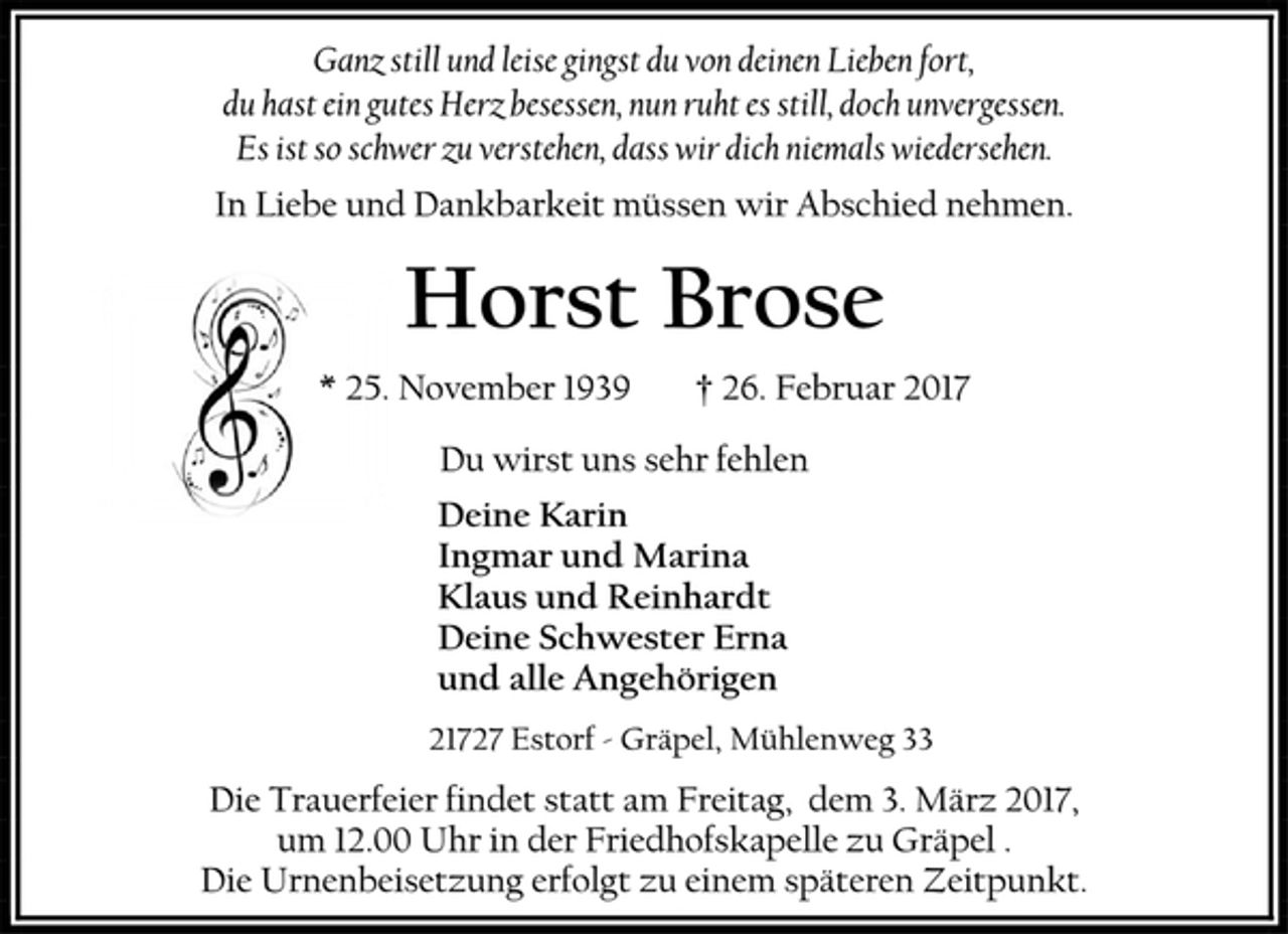 <p>Ganz still und leise gingst du von deinen Lieben fort,<br />du hast ein gutes Herz besessen, nun ruht es still, doch unvergessen.<br />Es ist so schwer zu verstehen, dass wir dich niemals wiedersehen.<br />In Liebe und Dankbarkeit müssen wir Abschied nehmen.<br />Horst Brose<br />* 25. November 1939 † 26. Februar 2017<br />Du wirst uns sehr fehlen<br />Deine Karin<br />Ingmar und Marina<br />Klaus und Reinhardt<br />Deine Schwester Erna<br />und alle Angehörigen<br />21727 Estorf - Gräpel, Mühlenweg 33<br />Die Trauerfeier findet statt am Freitag, dem 3. März 2017,<br />um 12.00 Uhr in der Friedhofskapelle zu Gräpel .<br />Die Urnenbeisetzung erfolgt zu einem späteren Zeitpunkt.</p>
