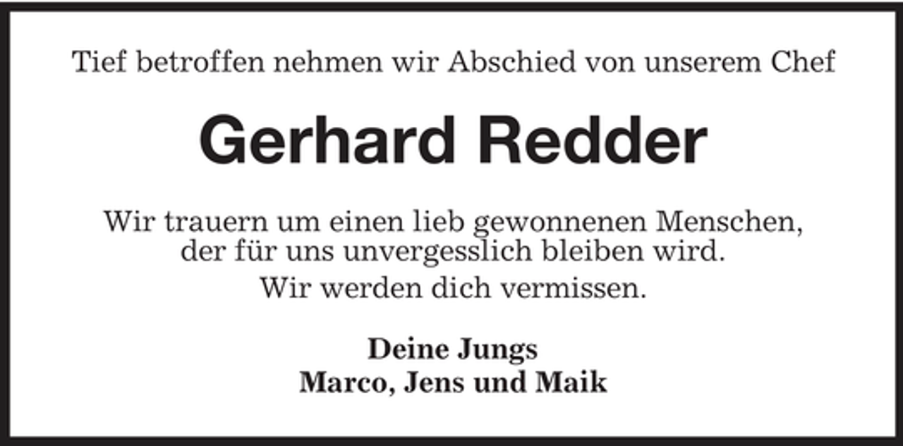 <p>Tief betroffen nehmen wir Abschied von unserem Chef</p><p>Gerhard Redder<br />Wir trauern um einen lieb gewonnenen Menschen, der für uns unvergesslich bleiben wird. Wir werden dich vermissen. Deine Jungs Marco, Jens und Maik</p>