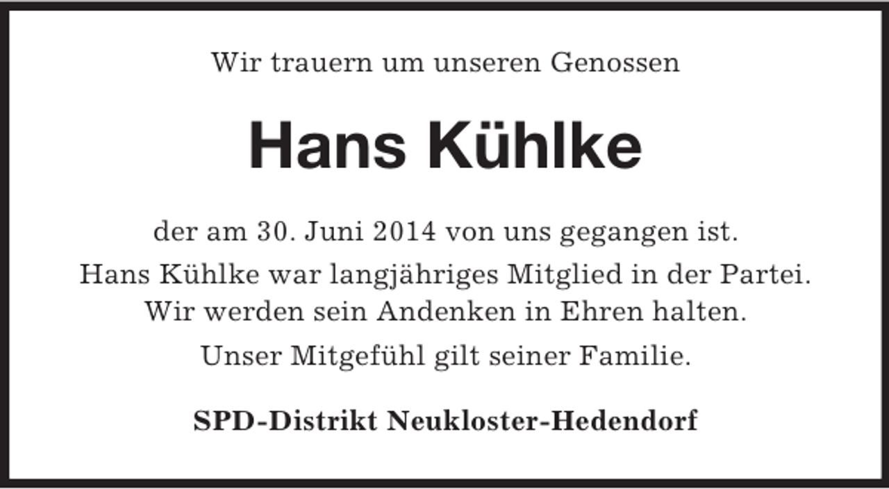 <p>Wir trauern um unseren Genossen<br />Hans Kühlke<br />der am 30. Juni 2014 von uns gegangen ist.<br />Hans Kühlke war langjähriges Mitglied in der Partei.<br />Wir werden sein Andenken in Ehren halten.<br />Unser Mitgefühl gilt seiner Familie.<br />SPD-Distrikt Neukloster-Hedendorf</p>