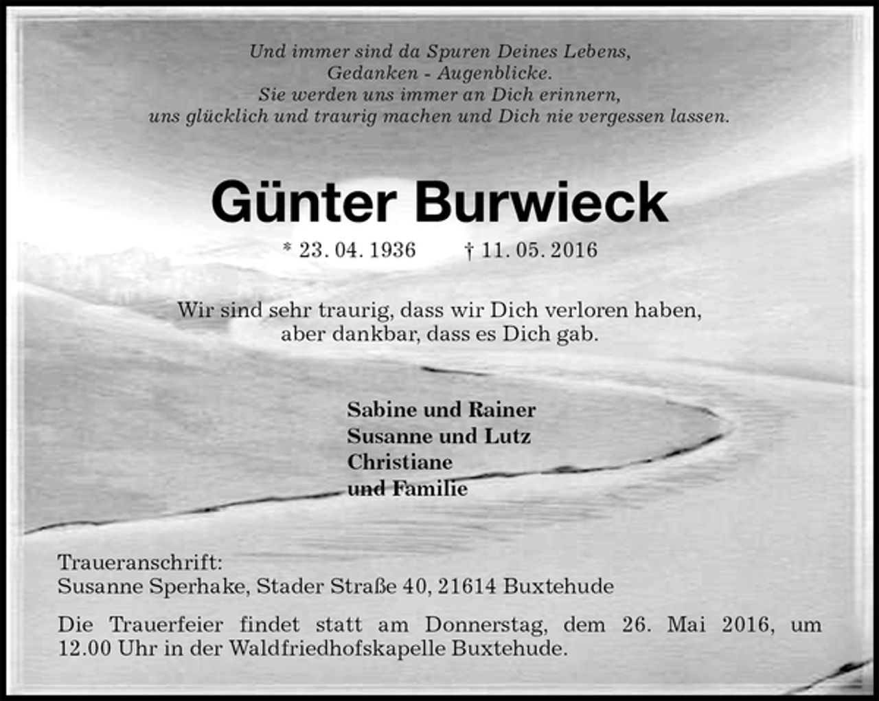 <p>Und immer sind da Spuren Deines Lebens,<br />Gedanken - Augenblicke.<br />Sie werden uns immer an Dich erinnern,<br />uns glücklich und traurig machen und Dich nie vergessen lassen.<br />Günter Burwieck<br />* 23. 04. 1936 † 11. 05. 2016<br />Wir sind sehr traurig, dass wir Dich verloren haben,<br />aber dankbar, dass es Dich gab.<br />Sabine und Rainer<br />Susanne und Lutz<br />Christiane<br />und Familie<br />Traueranschrift:<br />Susanne Sperhake, Stader Straße 40, 21614 Buxtehude<br />Die Trauerfeier findet statt am Donnerstag, dem 26. Mai 2016, um 12.00 Uhr in der Waldfriedhofskapelle Buxtehude.</p>