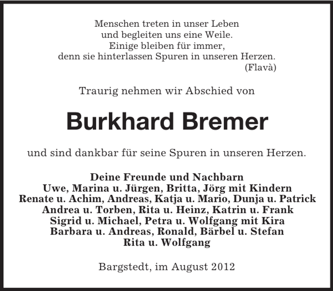 <p>Menschen treten in unser Leben<br />und begleiten uns eine Weile.<br />Einige bleiben für immer,<br />denn sie hinterlassen Spuren in unseren Herzen.<br />(Flavà)<br />Traurig nehmen wir Abschied von<br />Burkhard Bremer<br />und sind dankbar für seine Spuren in unseren Herzen.<br />Deine Freunde und Nachbarn<br />Uwe, Marina u. Jürgen, Britta, Jörg mit Kindern<br />Renate u. Achim, Andreas, Katja u. Mario, Dunja u. Patrick<br />Andrea u. Torben, Rita u. Heinz, Katrin u. Frank<br />Sigrid u. Michael, Petra u. Wolfgang mit Kira<br />Barbara u. Andreas, Ronald, Bärbel u. Stefan<br />Rita u. Wolfgang<br />Bargstedt, im August 2012</p>