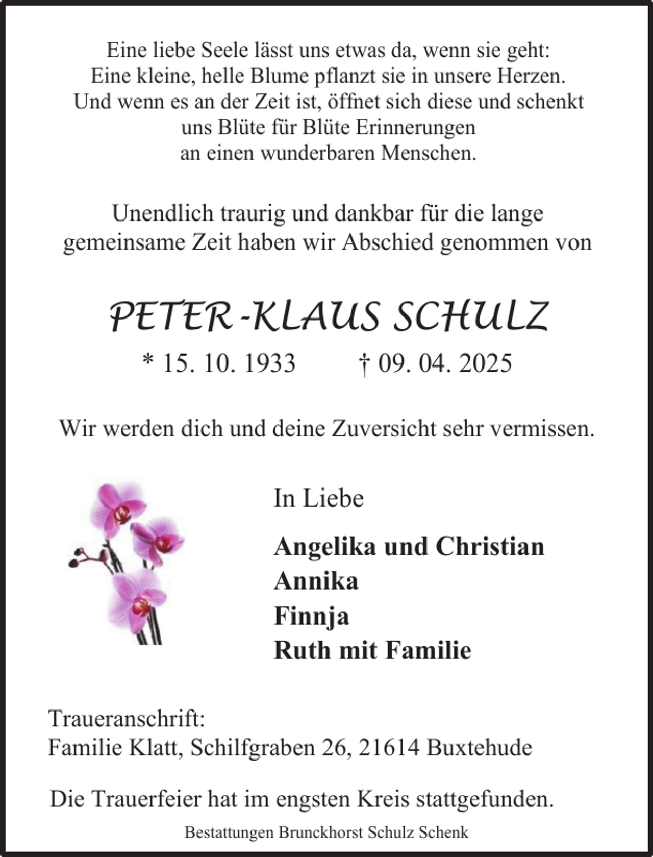 <p>Eine liebe Seele lässt uns etwas da, wenn sie geht:<br />Eine kleine, helle Blume pflanzt sie in unsere Herzen.<br />Und wenn es an der Zeit ist, öffnet sich diese und schenkt<br />uns Blüte für Blüte Erinnerungen<br />an einen wunderbaren Menschen.</p><p>Unendlich traurig und dankbar für die lange<br />gemeinsame Zeit haben wir Abschied genommen von</p><p>PETER-KLAUS SCHULZ<br />* 15. 10. 1933</p><p>† 09. 04. 2025</p><p>Wir werden dich und deine Zuversicht sehr vermissen.</p><p>In Liebe<br />Angelika und Christian<br />Annika<br />Finnja<br />Ruth mit Familie<br />Traueranschrift:<br />Familie Klatt, Schilfgraben 26, 21614 Buxtehude<br />Die Trauerfeier hat im engsten Kreis stattgefunden.<br />Bestattungen Brunckhorst Schulz Schenk</p>
