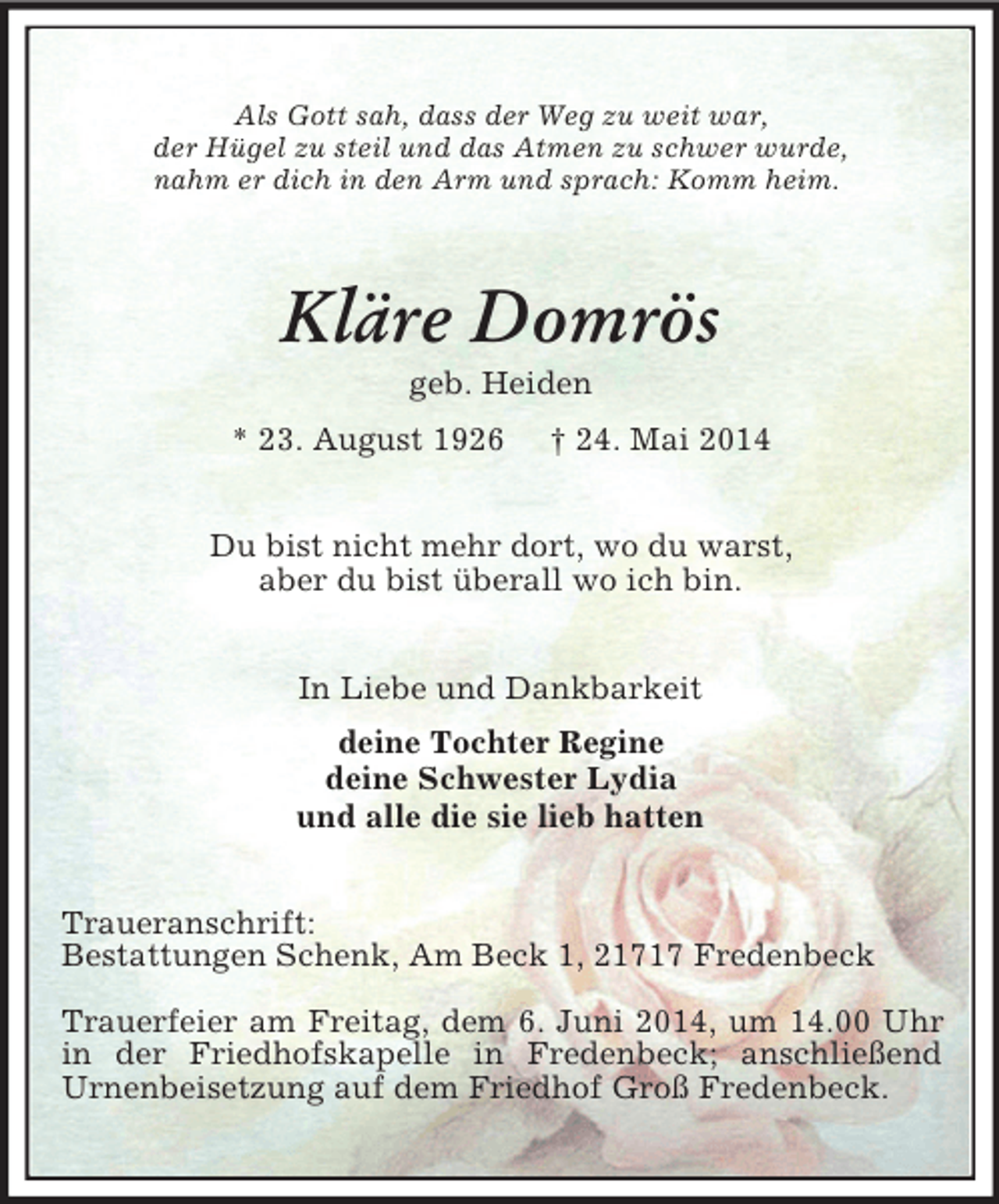 <p>Als Gott sah, dass der Weg zu weit war,<br />der Hügel zu steil und das Atmen zu schwer wurde,<br />nahm er dich in den Arm und sprach: Komm heim.<br />Kläre Domrös<br />geb. Heiden<br />* 23. August 1926 † 24. Mai 2014<br />Du bist nicht mehr dort, wo du warst,<br />aber du bist überall wo ich bin.<br />In Liebe und Dankbarkeit<br />deine Tochter Regine<br />deine Schwester Lydia<br />und alle die sie lieb hatten<br />Traueranschrift:<br />Bestattungen Schenk, Am Beck 1, 21717 Fredenbeck</p><p>Trauerfeier am Freitag, dem 6. Juni 2014, um 14.00 Uhr in der Friedhofskapelle in Fredenbeck; anschließend<br />Urnenbeisetzung auf dem Friedhof Groß Fredenbeck.</p>