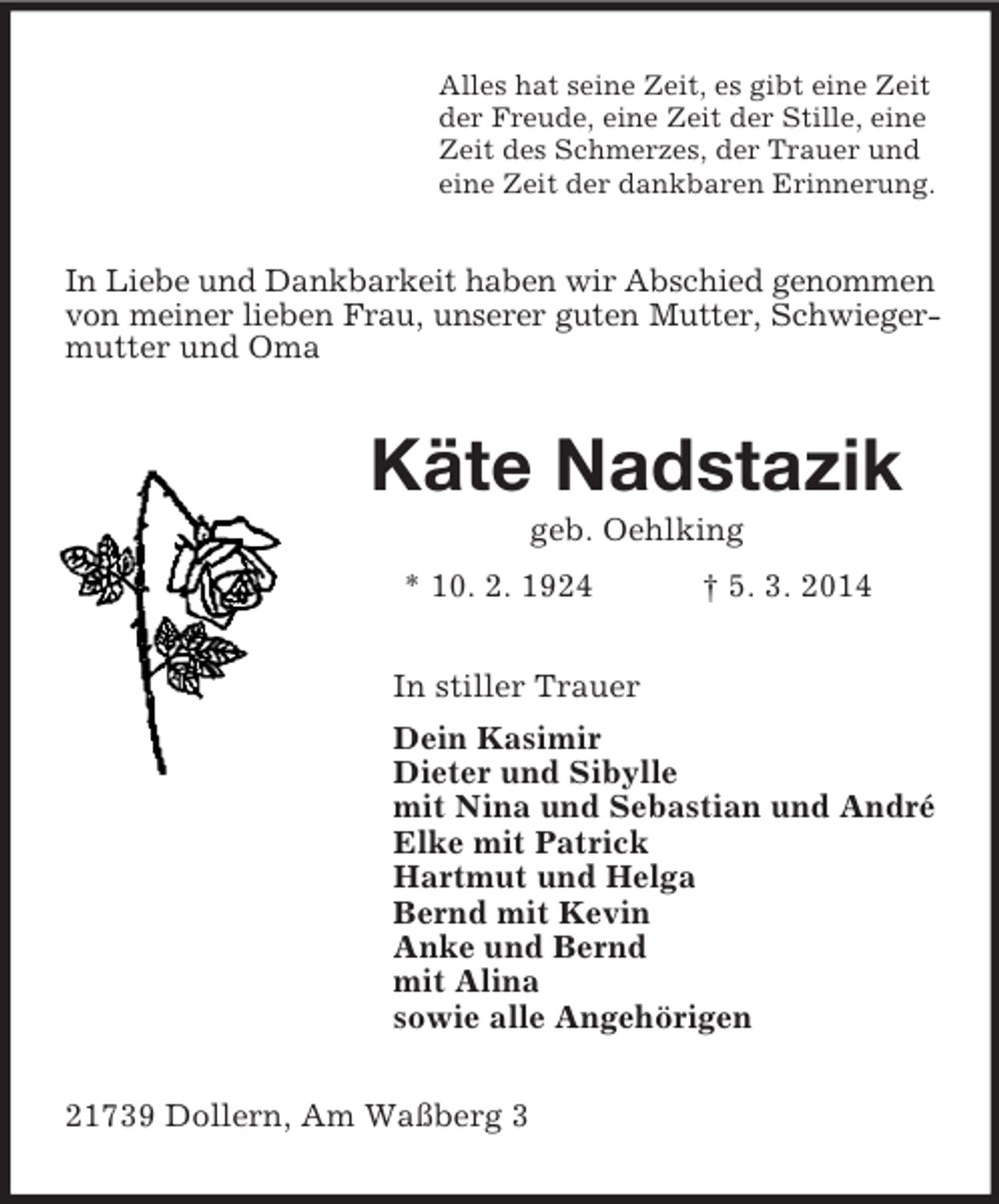 <p>Alles hat seine Zeit, es gibt eine Zeit<br />der Freude, eine Zeit der Stille, eine<br />Zeit des Schmerzes, der Trauer und<br />eine Zeit der dankbaren Erinnerung.<br />In Liebe und Dankbarkeit haben wir Abschied genommen<br />von meiner lieben Frau, unserer guten Mutter, Schwieger-<br />mutter und Oma<br />Käte Nadstazik<br />geb. Oehlking<br />* 10. 2. 1924 † 5. 3. 2014<br />In stiller Trauer<br />Dein Kasimir<br />Dieter und Sibylle<br />mit Nina und Sebastian und André<br />Elke mit Patrick<br />Hartmut und Helga<br />Bernd mit Kevin<br />Anke und Bernd<br />mit Alina<br />sowie alle Angehörigen<br />21739 Dollern, Am Waßberg 3</p>