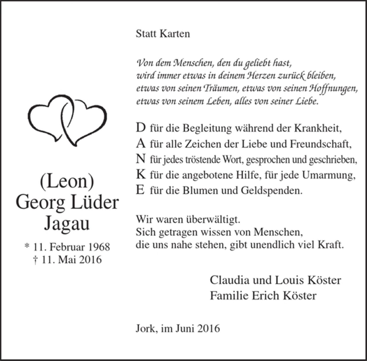 <p>Statt Karten</p><p>Von dem Menschen, den du geliebt hast,<br />wird immer etwas in deinem Herzen zurück bleiben,<br />etwas von seinen Träumen, etwas von seinen Hoffnungen,<br />etwas von seinem Leben, alles von seiner Liebe.</p><p>D für die Begleitung während der Krankheit,<br />A für alle Zeichen der Liebe und Freundschaft,<br />N für jedes tröstende Wort, gesprochen und geschrieben,<br />K für die angebotene Hilfe, für jede Umarmung,<br />E für die Blumen und Geldspenden.</p><p>Wir waren überwältigt.<br />Sich getragen wissen von Menschen, die uns nahe stehen,<br />gibt unendlich viel Kraft.</p><p>Claudia und Louis Köster<br />Familie Erich Köster</p><p>Jork, im Juni 2016</p><p>(Leon)<br />Georg Lüder<br />Jagau<br />* 11. Februar 1968<br />+ 11. Mai 2016</p>