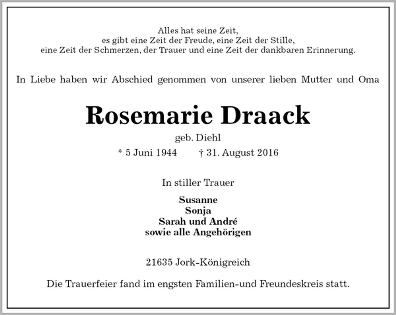 <p>Alles hat seine Zeit,<br />es gibt eine Zeit der Freude, eine Zeit der Stille,<br />eine Zeit der Schmerzen, der Trauer und eine Zeit der dankbaren Erinnerung.<br />In Liebe haben wir Abschied genommen von unserer lieben Mutter und Oma<br />Rosemarie Draack<br />geb. Diehl<br />* 5 Juni 1944 † 31. August 2016<br />In stiller Trauer<br />Susanne<br />Sonja<br />Sarah und André<br />sowie alle Angehörigen<br />21635 Jork-Königreich<br />Die Trauerfeier fand im engsten Familien-und Freundeskreis statt.</p>