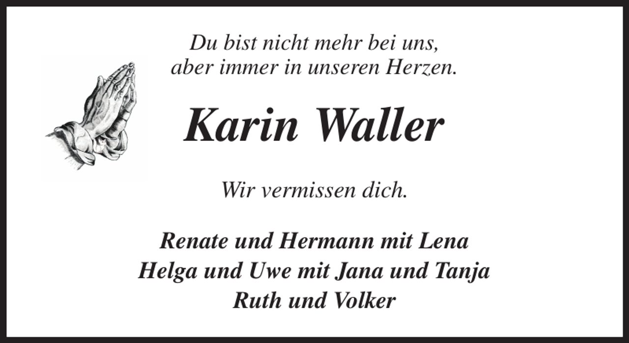 <p>Du bist nicht mehr bei uns,<br />aber immer in unseren Herzen.<br />Karin Waller<br />Wir vermissen dich.<br />Renate und Hermann mit Lena<br />Helga und Uwe mit Jana und Tanja<br />Ruth und Volker</p>
