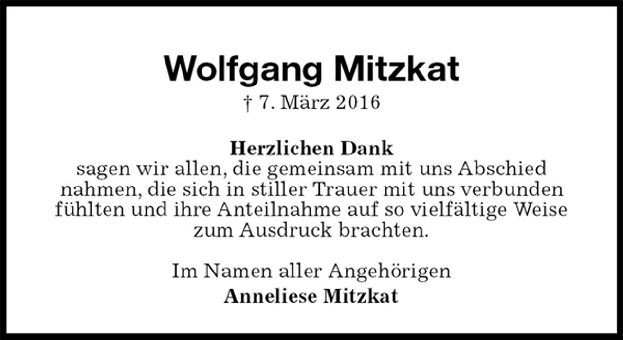 <p>Wolfgang Mitzkat<br />† 7. März 2016<br />Im Namen aller Angehörigen<br />Anneliese Mitzkat<br />Herzlichen Dank<br />sagen wir allen, die gemeinsam mit uns Abschied<br />nahmen, die sich in stiller Trauer mit uns verbunden fühlten und ihre Anteilnahme auf so vielfältige Weise zum Ausdruck brachten.</p>