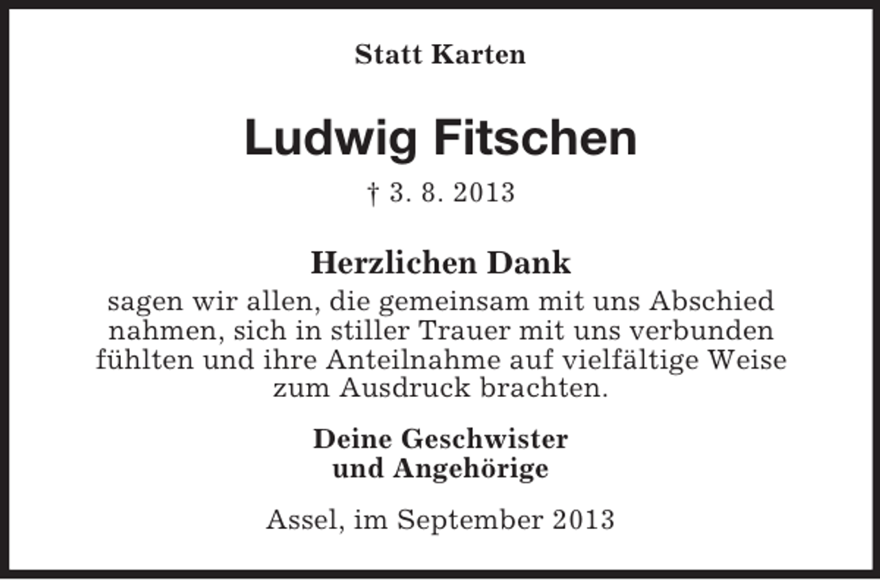 <p>Statt Karten</p><p>Ludwig Fitschen<br />† 3. 8. 2013</p><p>Herzlichen Dank<br />sagen wir allen, die gemeinsam mit uns Abschied<br />nahmen, sich in stiller Trauer mit uns verbunden<br />fühlten und ihre Anteilnahme auf vielfältige Weise<br />zum Ausdruck brachten.<br />Deine Geschwister<br />und Angehörige<br />Assel, im September 2013</p>