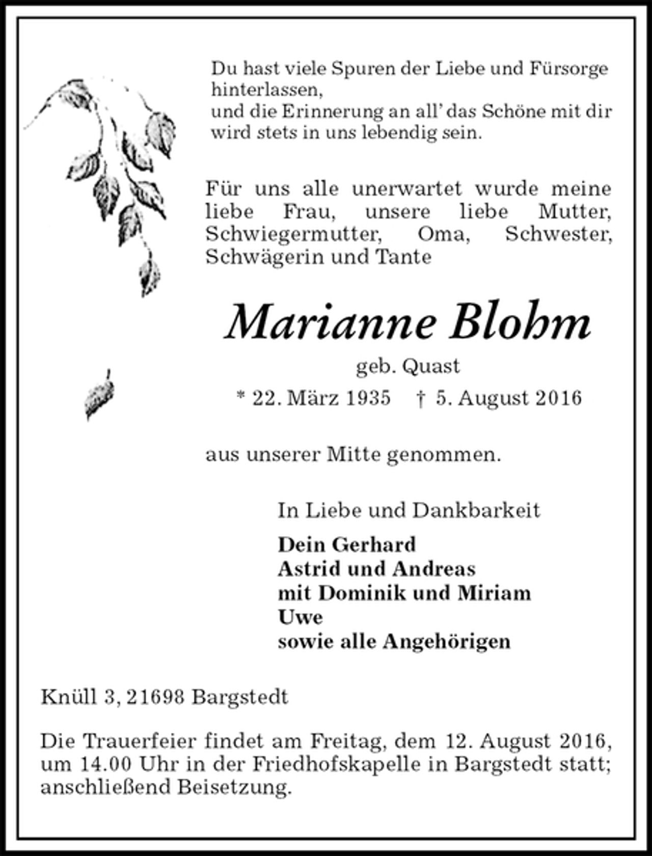 <p>Du hast viele Spuren der Liebe und Fürsorge<br />hinterlassen,<br />und die Erinnerung an all’ das Schöne mit dir<br />wird stets in uns lebendig sein.<br />Für uns alle unerwartet wurde meine liebe Frau, unsere liebe Mutter,<br />Schwiegermutter, Oma, Schwester, Schwägerin und Tante<br />Marianne Blohm<br />geb. Quast<br />* 22. März 1935 † 5. August 2016<br />aus unserer Mitte genommen.<br />In Liebe und Dankbarkeit<br />Dein Gerhard<br />Astrid und Andreas<br />mit Dominik und Miriam<br />Uwe<br />sowie alle Angehörigen<br />Knüll 3, 21698 Bargstedt</p><p>Die Trauerfeier findet am Freitag, dem 12. August 2016, um 14.00 Uhr in der Friedhofskapelle in Bargstedt statt; anschließend Beisetzung.</p>