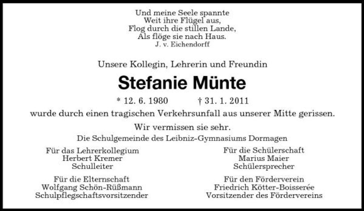 <p>Und meine Seele spannte Weit ihre Flügel aus, Flog durch die stillen Lande, Als flöge sie nach Haus.<br />J. v. Eichendorff</p>
<p>Unsere Kollegin, Lehrerin und Freundin</p>
<p>Stefanie Münte<br />* 12. 6. 1980 † 31. 1. 2011 wurde durch einen tragischen Verkehrsunfall aus unserer Mitte gerissen. Wir vermissen sie sehr.<br />Die Schulgemeinde des Leibniz-Gymnasiums Dormagen Für das Lehrerkollegium Herbert Kremer Schulleiter Für die Elternschaft Wolfgang Schön-Rüßmann Schulpflegschaftsvorsitzender Für die Schülerschaft Marius Maier Schülersprecher Für den Förderverein Friedrich Kötter-Boisserée Vorsitzender des Fördervereins</p>