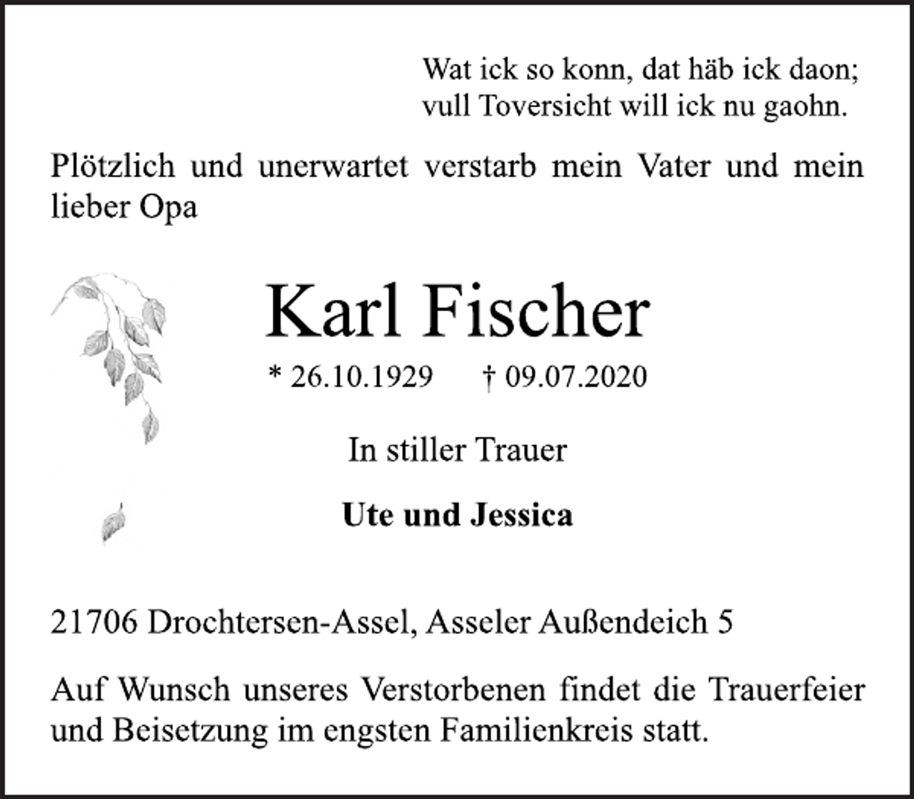 <p>Wat ick so konn, dat häb ick daon;<br />vull Toversicht will ick nu gaohn.<br />Plötzlich und unerwartet verstarb mein Vater und mein<br />lieber Opa<br />Karl Fischer<br />* 26.10.1929 † 09.07.2020<br />In stiller Trauer<br />Ute und Jessica<br />21706 Drochtersen-Assel, Asseler Außendeich 5<br />Auf Wunsch unseres Verstorbenen findet die Trauerfeier<br />und Beisetzung im engsten Familienkreis statt.</p>