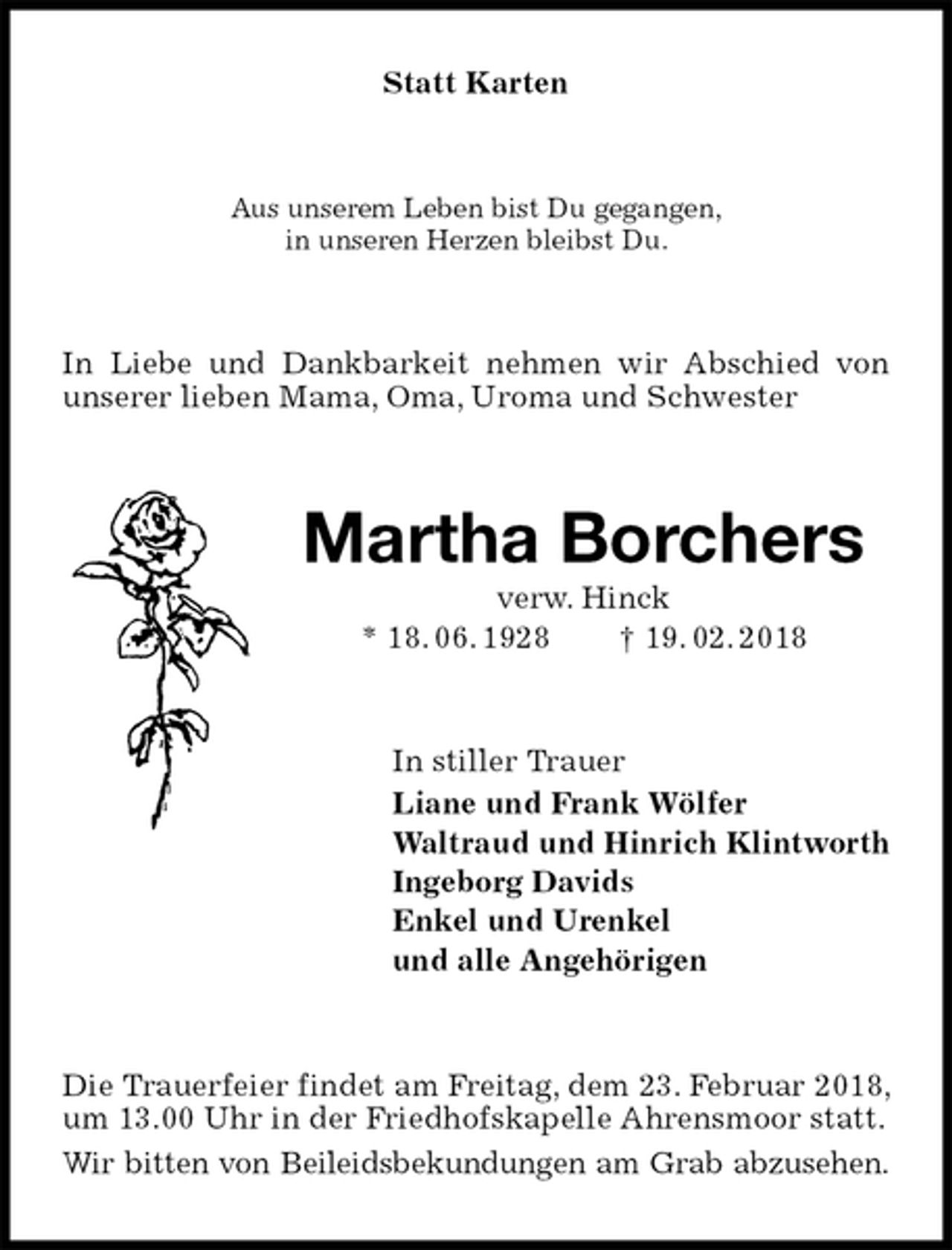 <p>Statt Karten<br />Aus unserem Leben bist Du gegangen,<br />in unseren Herzen bleibst Du.<br />In Liebe und Dankbarkeit nehmen wir Abschied von unserer lieben Mama, Oma, Uroma und Schwester<br />Martha Borchers<br />verw. Hinck<br />* 18. 06. 1928 † 19. 02. 2018<br />In stiller Trauer<br />Liane und Frank Wölfer<br />Waltraud und Hinrich Klintworth<br />Ingeborg Davids<br />Enkel und Urenkel<br />und alle Angehörigen<br />Die Trauerfeier findet am Freitag, dem 23. Februar 2018, um 13.00 Uhr in der Friedhofskapelle Ahrensmoor statt.<br />Wir bitten von Beileidsbekundungen am Grab abzusehen.</p>