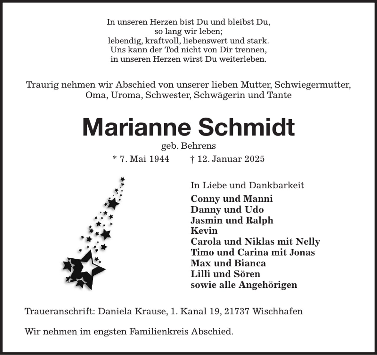 <p>In unseren Herzen bist Du und bleibst Du,<br />so lang wir leben;<br />lebendig, kraftvoll, liebenswert und stark.<br />Uns kann der Tod nicht von Dir trennen,<br />in unseren Herzen wirst Du weiterleben.<br />Traurig nehmen wir Abschied von unserer lieben Mutter, Schwiegermutter,<br />Oma, Uroma, Schwester, Schwägerin und Tante<br />Marianne Schmidt<br />geb. Behrens<br />* 7. Mai 1944 † 12. Januar 2025<br />In Liebe und Dankbarkeit<br />Conny und Manni<br />Danny und Udo<br />Jasmin und Ralph<br />Kevin<br />Carola und Niklas mit Nelly<br />Timo und Carina mit Jonas<br />Max und Bianca<br />Lilli und Sören<br />sowie alle Angehörigen<br />Traueranschrift: Daniela Krause, 1. Kanal 19, 21737 Wischhafen</p><p>Wir nehmen im engsten Familienkreis Abschied.</p>