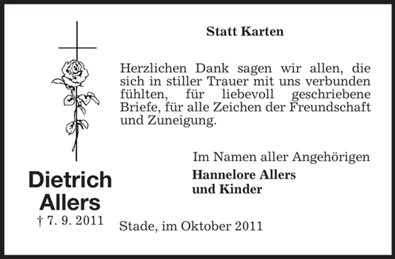 <p>Statt Karten<br />Herzlichen Dank sagen wir allen, die<br />sich in stiller Trauer mit uns verbunden<br />fühlten, für liebevoll geschriebene<br />Briefe, für alle Zeichen der Freundschaft<br />und Zuneigung.</p><p>Dietrich<br />Allers<br />† 7. 9. 2011</p><p>Im Namen aller Angehörigen<br />Hannelore Allers<br />und Kinder<br />Stade, im Oktober 2011</p>