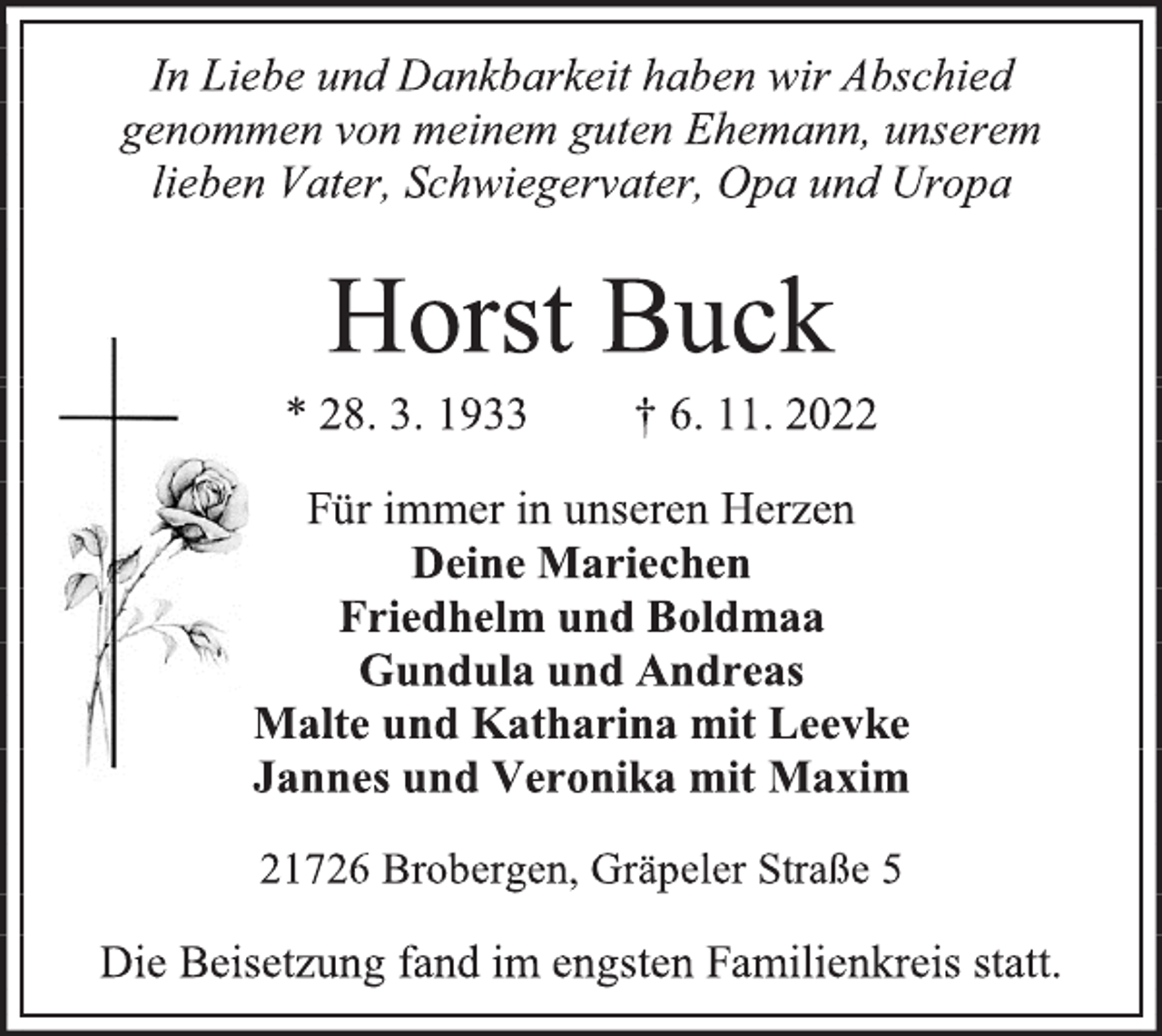 <p>In Liebe und Dankbarkeit haben wir Abschied<br />genommen von meinem guten Ehemann, unserem<br />lieben Vater, Schwiegervater, Opa und Uropa<br />Horst Buck<br />* 28. 3. 1933 † 6. 11. 2022<br />Für immer in unseren Herzen<br />Deine Mariechen<br />Friedhelm und Boldmaa<br />Gundula und Andreas<br />Malte und Katharina mit Leevke<br />Jannes und Veronika mit Maxim</p><p>21726 Brobergen, Gräpeler Straße 5<br />Die Beisetzung fand im engsten Familienkreis statt.</p>
