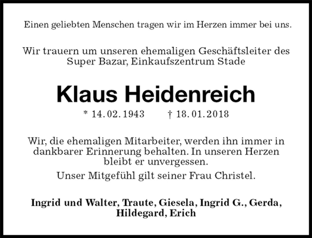<p>Einen geliebten Menschen tragen wir im Herzen immer bei uns.<br />Wir trauern um unseren ehemaligen Geschäftsleiter des Super Bazar, Einkaufszentrum Stade<br />Klaus Heidenreich<br />* 14. 02. 1943 † 18. 01. 2018<br />Wir, die ehemaligen Mitarbeiter, werden ihn immer in dankbarer Erinnerung behalten. In unseren Herzen bleibt er unvergessen.<br />Unser Mitgefühl gilt seiner Frau Christel.<br />Ingrid und Walter, Traute, Giesela, Ingrid G., Gerda, Hildegard, Erich</p>