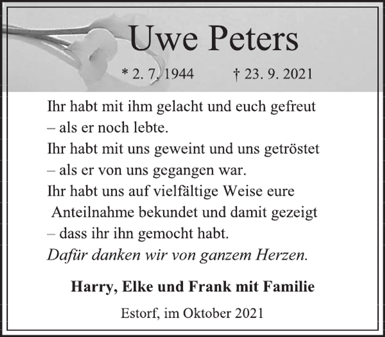 <p>Uwe Peters<br />* 2. 7. 1944 † 23. 9. 2021<br />Ihr habt mit ihm gelacht und euch gefreut<br />- als er noch lebte.<br />Ihr habt mit uns geweint und uns getröstet<br />- als er von uns gegangen war.<br />Ihr habt uns auf vielfältige Weise eure<br />Anteilnahme bekundet und damit gezeigt<br />- dass ihr ihn gemocht habt.<br />Dafür danken wir von ganzem Herzen.<br />Harry, Elke und Frank mit Familie<br />Estorf, im Oktober 2021</p>