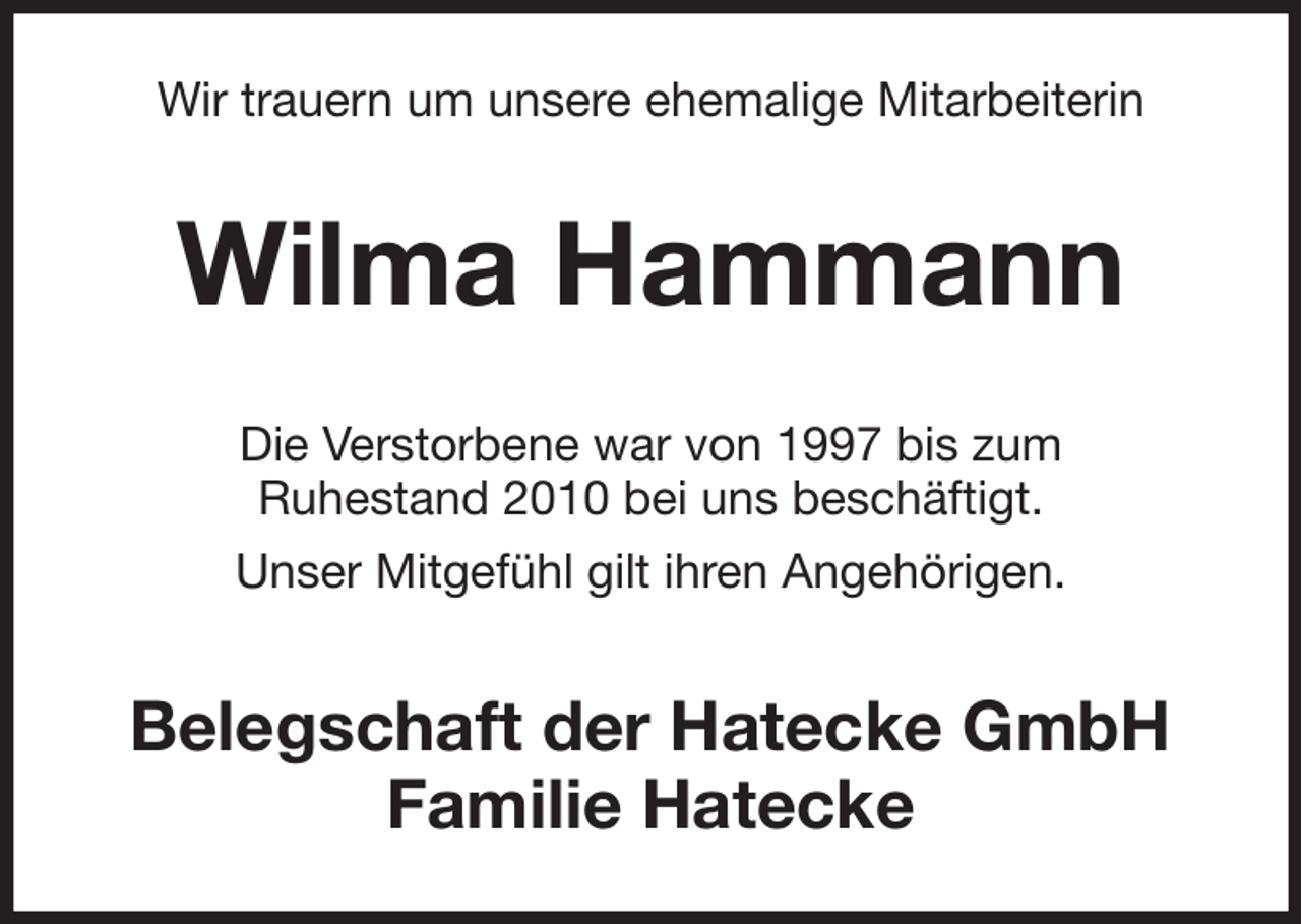 <p>Wir trauern um unsere ehemalige Mitarbeiterin<br />Wilma Hammann<br />Die Verstorbene war von 1997 bis zum<br />Ruhestand 2010 bei uns beschäftigt.<br />Unser Mitgefühl gilt ihren Angehörigen.<br />Belegschaft der Hatecke GmbH<br />Familie Hatecke</p>