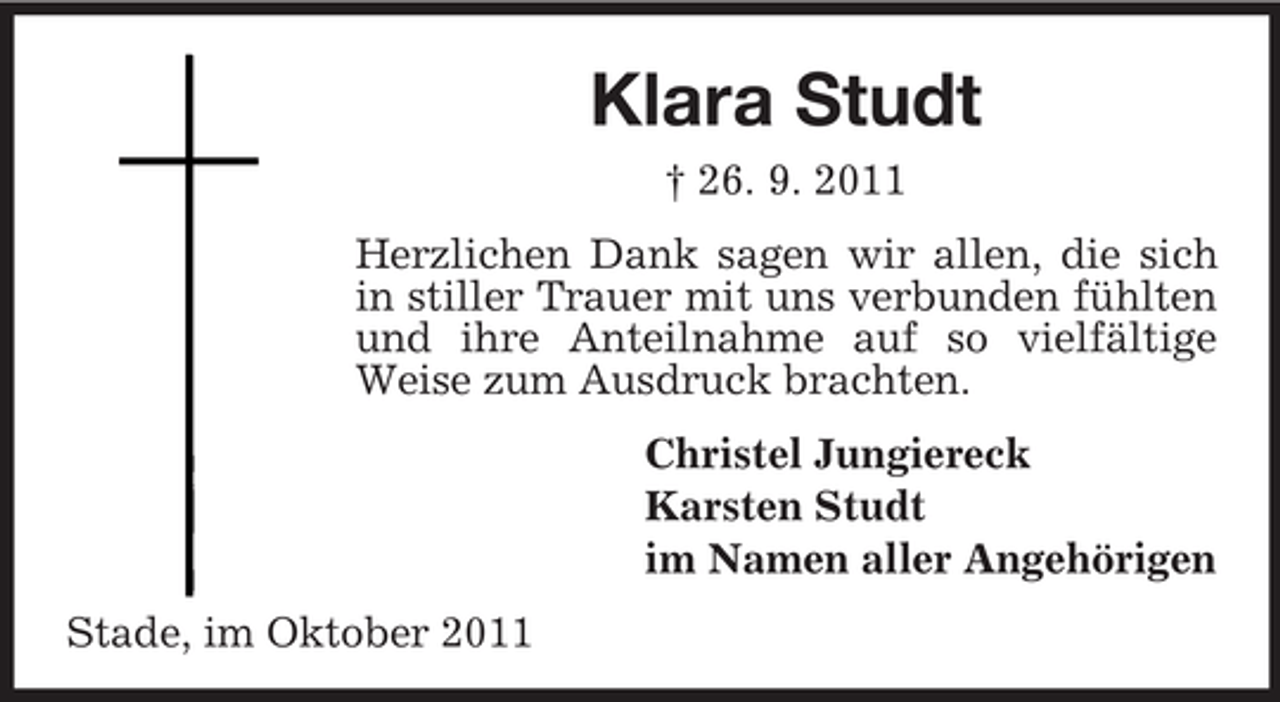 <p>Klara Studt<br />† 26. 9. 2011<br />Herzlichen Dank sagen wir allen, die sich<br />in stiller Trauer mit uns verbunden fühlten<br />und ihre Anteilnahme auf so vielfältige<br />Weise zum Ausdruck brachten.<br />Christel Jungiereck<br />Karsten Studt<br />im Namen aller Angehörigen<br />Stade, im Oktober 2011</p>