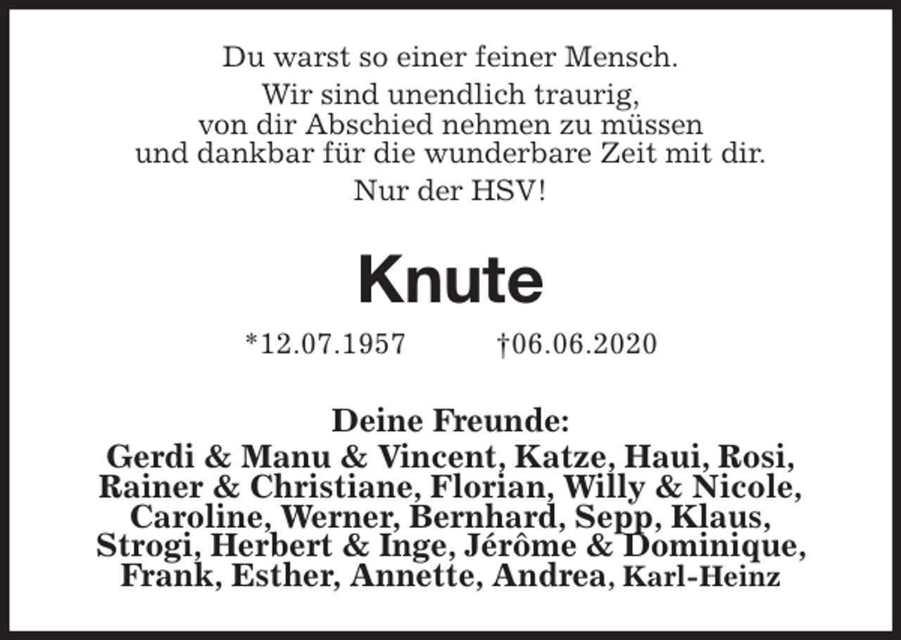 <p>Du warst so einer feiner Mensch.<br />Wir sind unendlich traurig,<br />von dir Abschied nehmen zu müssen<br />und dankbar für die wunderbare Zeit mit dir.<br />Nur der HSV!<br />Knute<br />*12.07.1957 †06.06.2020<br />Deine Freunde:<br />Gerdi &amp; Manu &amp; Vincent, Katze, Haui, Rosi,<br />Rainer &amp; Christiane, Florian, Willy &amp; Nicole,<br />Caroline, Werner, Bernhard, Sepp, Klaus,<br />Strogi, Herbert &amp; Inge, Jérôme &amp; Dominique, Frank, Esther, Annette, Andrea, Karl-Heinz</p>
