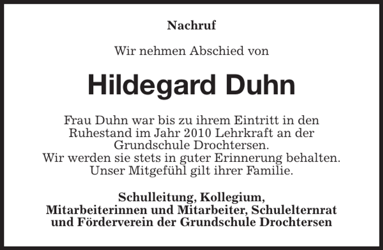 <p>Nachruf</p><p>Wir nehmen Abschied von<br />Hildegard Duhn<br />Frau Duhn war bis zu ihrem Eintritt in den<br />Ruhestand im Jahr 2010 Lehrkraft an der<br />Grundschule Drochtersen.<br />Wir werden sie stets in guter Erinnerung behalten.<br />Unser Mitgefühl gilt ihrer Familie.<br />Schulleitung, Kollegium,<br />Mitarbeiterinnen und Mitarbeiter, Schulelternrat<br />und Förderverein der Grundschule Drochtersen</p>