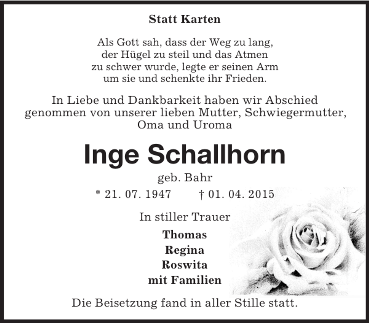 <p>Statt Karten<br />Als Gott sah, dass der Weg zu lang,<br />der Hügel zu steil und das Atmen<br />zu schwer wurde, legte er seinen Arm<br />um sie und schenkte ihr Frieden.<br />In Liebe und Dankbarkeit haben wir Abschied<br />genommen von unserer lieben Mutter, Schwiegermutter,<br />Oma und Uroma<br />Inge Schallhorn<br />geb. Bahr<br />* 21. 07. 1947 † 01. 04. 2015<br />In stiller Trauer<br />Thomas<br />Regina<br />Roswita<br />mit Familien<br />Die Beisetzung fand in aller Stille statt.</p>