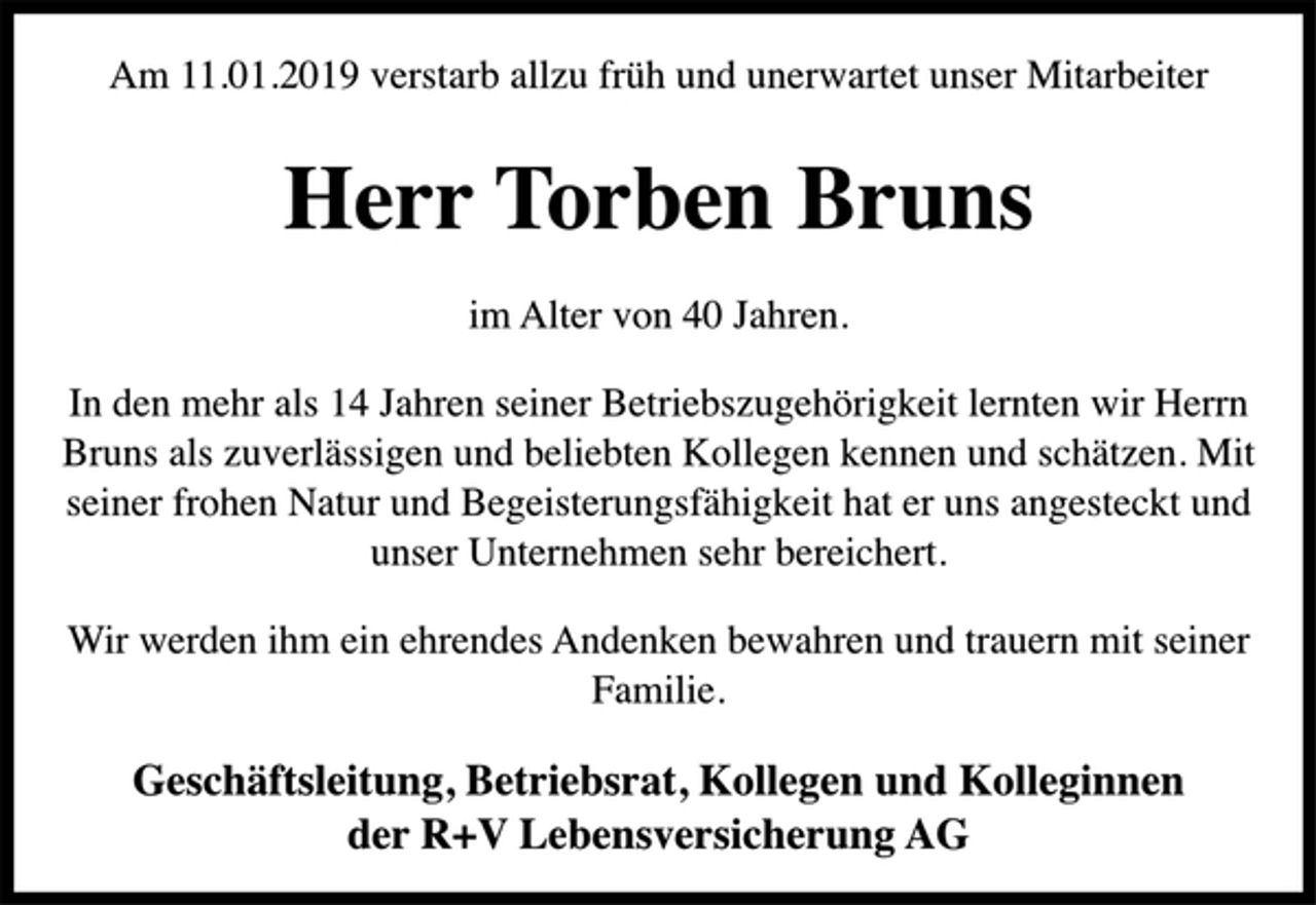 <p>Am 11.01.2019 verstarb allzu früh und unerwartet unser Mitarbeiter<br />Herr Torben Bruns<br />im Alter von 40 Jahren.<br />In den mehr als 14 Jahren seiner Betriebszugehörigkeit lernten wir Herrn Bruns als zuverlässigen und beliebten Kollegen kennen und schätzen. Mit seiner frohen Natur und Begeisterungsfähigkeit hat er uns angesteckt und unser Unternehmen sehr bereichert.<br />Wir werden ihm ein ehrendes Andenken bewahren und trauern mit seiner Familie.<br />Geschäftsleitung, Betriebsrat, Kollegen und Kolleginnen<br />der R+V Lebensversicherung AG</p>