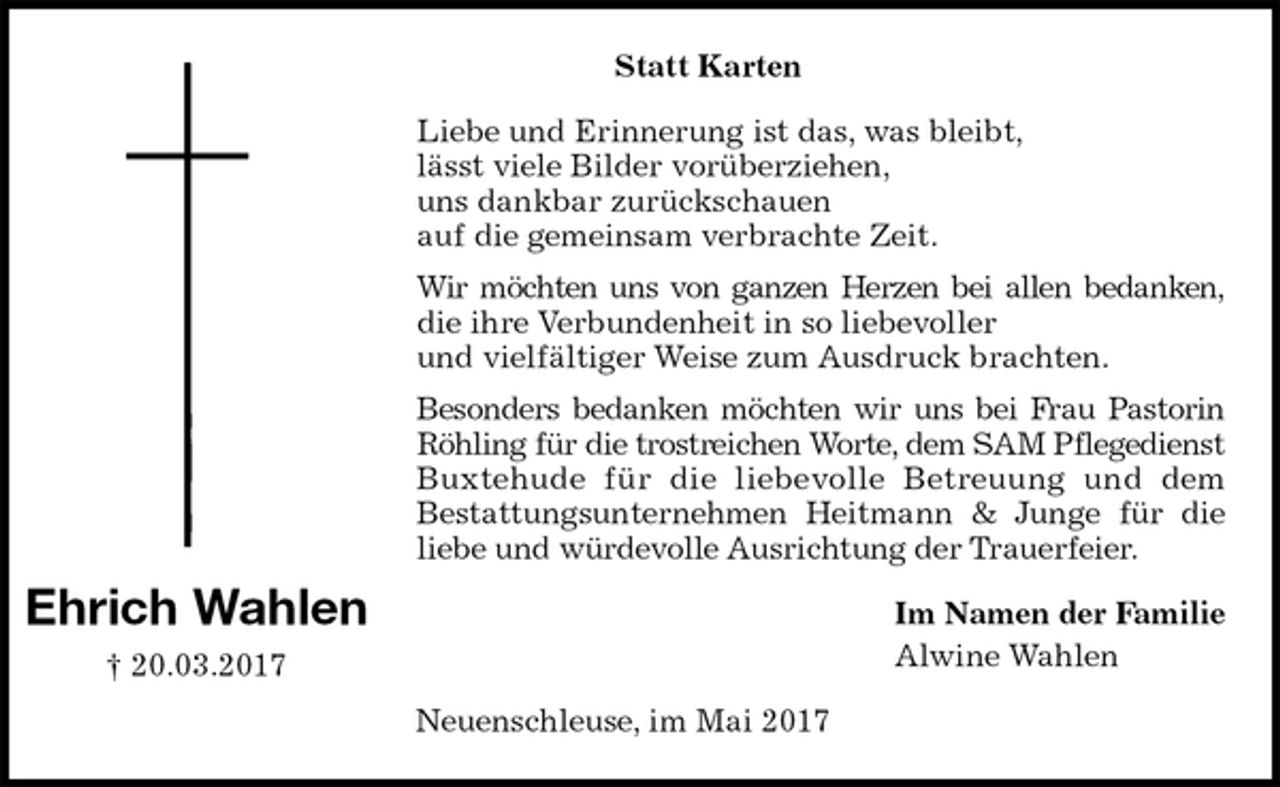 <p>Statt Karten<br />Liebe und Erinnerung ist das, was bleibt,<br />lässt viele Bilder vorüberziehen,<br />uns dankbar zurückschauen<br />auf die gemeinsam verbrachte Zeit.<br />Wir möchten uns von ganzen Herzen bei allen bedanken,<br />die ihre Verbundenheit in so liebevoller<br />und vielfältiger Weise zum Ausdruck brachten.<br />Besonders bedanken möchten wir uns bei Frau Pastorin<br />Röhling für die trostreichen Worte, dem SAM Pflegedienst<br />Buxtehude für die liebevolle Betreuung und dem<br />Bestattungsunternehmen Heitmann &amp; Junge für die<br />liebe und würdevolle Ausrichtung der Trauerfeier.<br />Im Namen der Familie<br />Alwine Wahlen<br />Neuenschleuse, im Mai 2017<br />Ehrich Wahlen<br />† 20.03.2017</p>