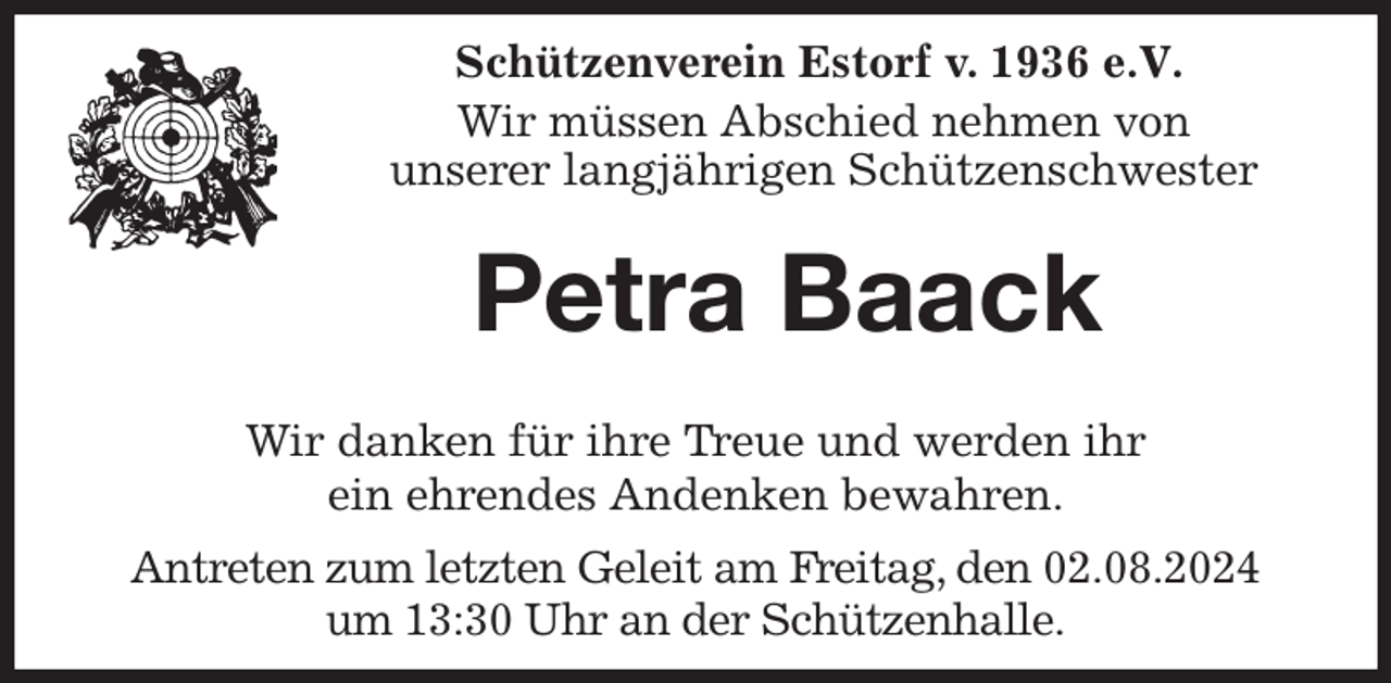 <p>Schützenverein Estorf v. 1936 e.V.</p><p>Wir müssen Abschied nehmen von<br />unserer langjährigen Schützenschwester<br />Petra Baack</p><p>Wir danken für ihre Treue und werden ihr<br />ein ehrendes Andenken bewahren.<br />Antreten zum letzten Geleit am Freitag, den 02.08.2024<br />um 13:30 Uhr an der Schützenhalle.</p>