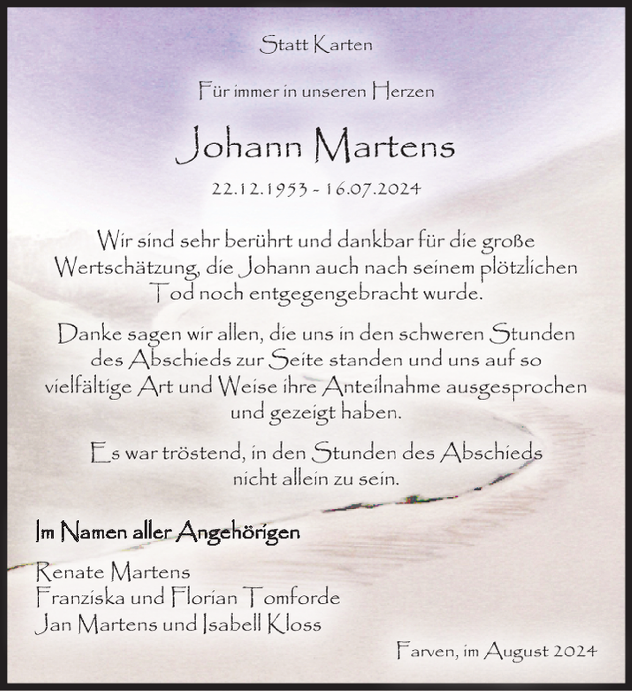<p>Statt Karten<br />Für immer in unseren Herzen</p><p>Johann Martens<br />22.12.1953 - 16.07.2024</p><p>Wir sind sehr berührt und dankbar für die große<br />Wertschätzung, die Johann auch nach seinem plötzlichen<br />Tod noch entgegengebracht wurde.<br />Danke sagen wir allen, die uns in den schweren Stunden<br />des Abschieds zur Seite standen und uns auf so<br />vielfältige Art und Weise ihre Anteilnahme ausgesprochen<br />und gezeigt haben.<br />Es war tröstend, in den Stunden des Abschieds<br />nicht allein zu sein.<br />Im Namen aller Angehörigen<br />Renate Martens<br />Franziska und Florian Tomforde<br />Jan Martens und Isabell Kloss</p><p>Farven, im August 2024</p>