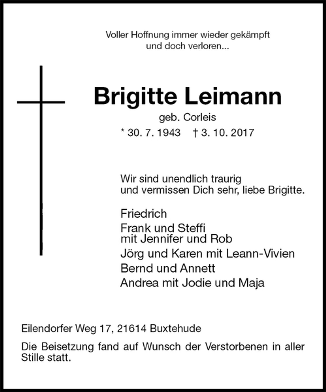 <p>Voller Hoffnung immer wieder gekämpft<br />und doch verloren...<br />Brigitte Leimann<br />geb. Corleis<br />* 30. 7. 1943 † 3. 10. 2017<br />Wir sind unendlich traurig<br />und vermissen Dich sehr, liebe Brigitte.<br />Friedrich<br />Frank und Steffi<br />mit Jennifer und Rob<br />Jörg und Karen mit Leann-Vivien<br />Bernd und Annett<br />Andrea mit Jodie und Maja<br />Eilendorfer Weg 17, 21614 Buxtehude<br />Die Beisetzung fand auf Wunsch der Verstorbenen in aller Stille statt.</p>