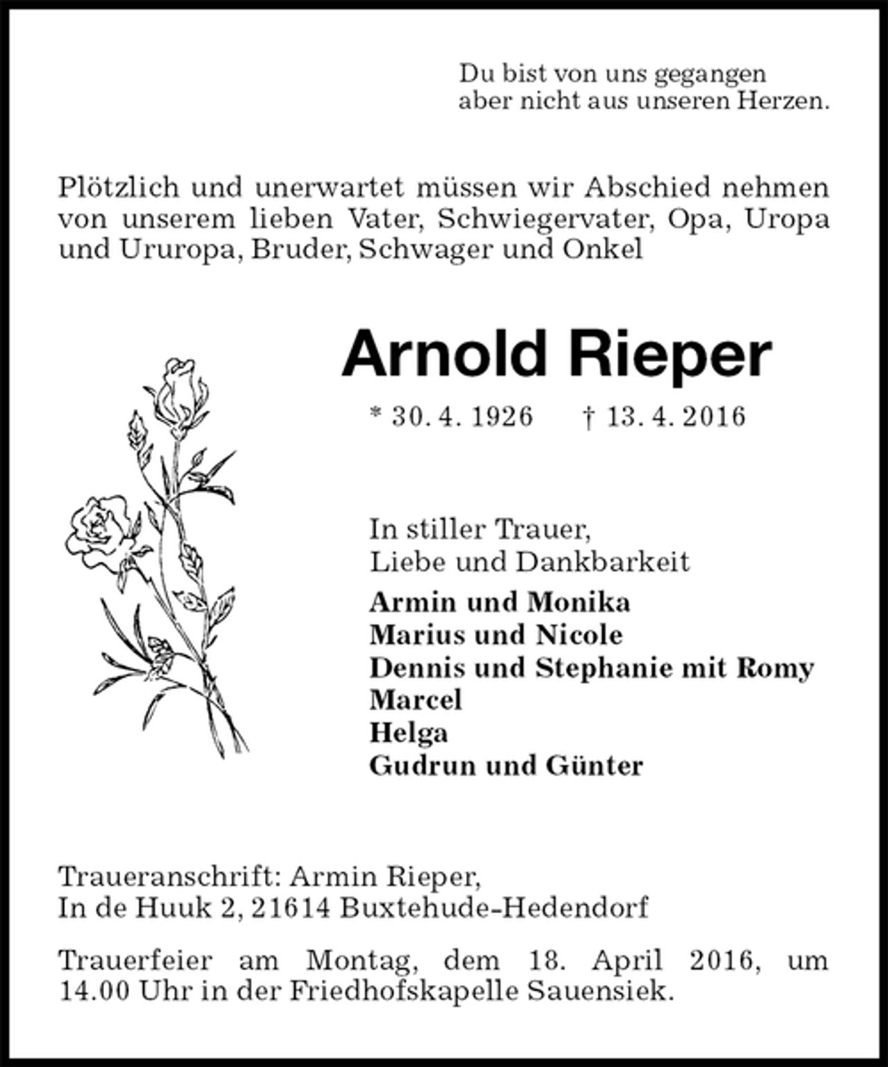 <p>Du bist von uns gegangen<br />aber nicht aus unseren Herzen.<br />Plötzlich und unerwartet müssen wir Abschied nehmen von unserem lieben Vater, Schwiegervater, Opa, Uropa und Ururopa, Bruder, Schwager und Onkel<br />Arnold Rieper<br />* 30. 4. 1926 † 13. 4. 2016<br />In stiller Trauer,<br />Liebe und Dankbarkeit<br />Armin und Monika<br />Marius und Nicole<br />Dennis und Stephanie mit Romy<br />Marcel<br />Helga<br />Gudrun und Günter<br />Traueranschrift: Armin Rieper,<br />In de Huuk 2, 21614 Buxtehude-Hedendorf<br />Trauerfeier am Montag, dem 18. April 2016, um 14.00 Uhr in der Friedhofskapelle Sauensiek.</p>