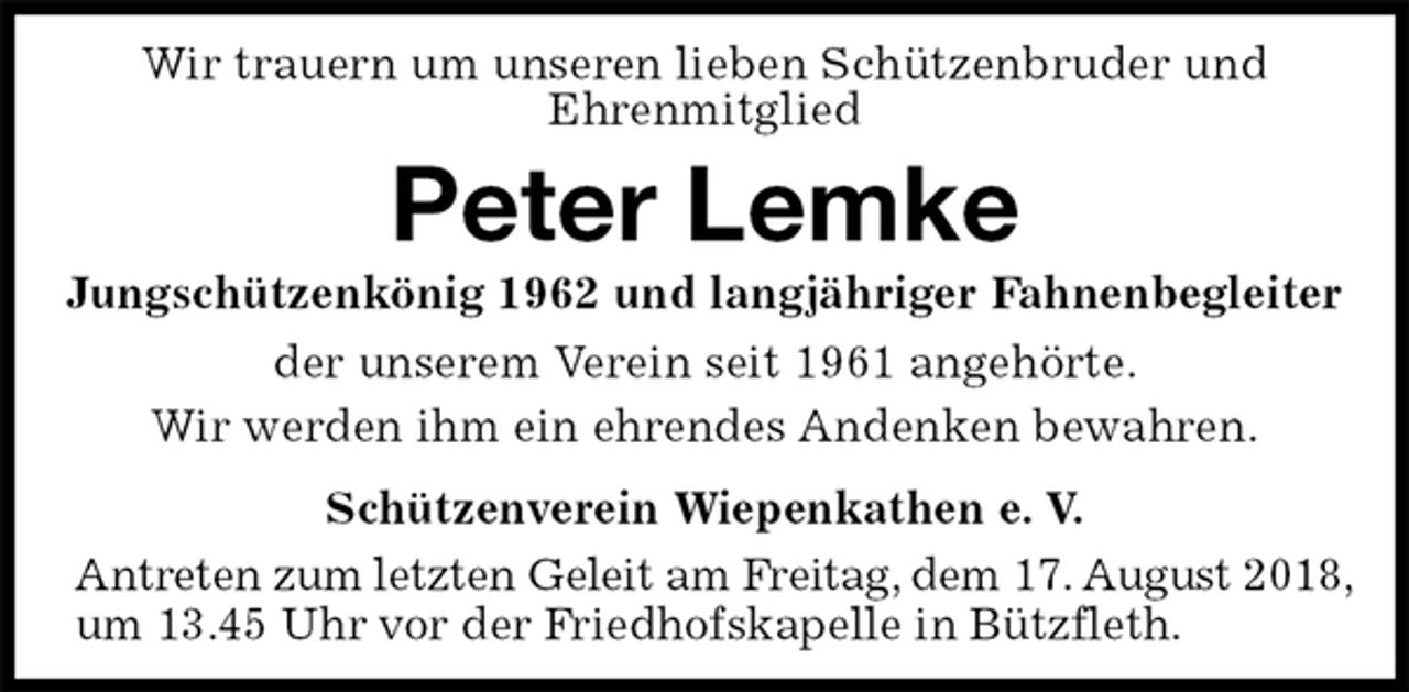 <p>Wir trauern um unseren lieben Schützenbruder und<br />Ehrenmitglied<br />Peter Lemke<br />Jungschützenkönig 1962 und langjähriger Fahnenbegleiter<br />Schützenverein Wiepenkathen e. V.<br />Antreten zum letzten Geleit am Freitag, dem 17. August 2018,<br />um 13.45 Uhr vor der Friedhofskapelle in Bützfleth.<br />der unserem Verein seit 1961 angehörte.<br />Wir werden ihm ein ehrendes Andenken bewahren.</p>
