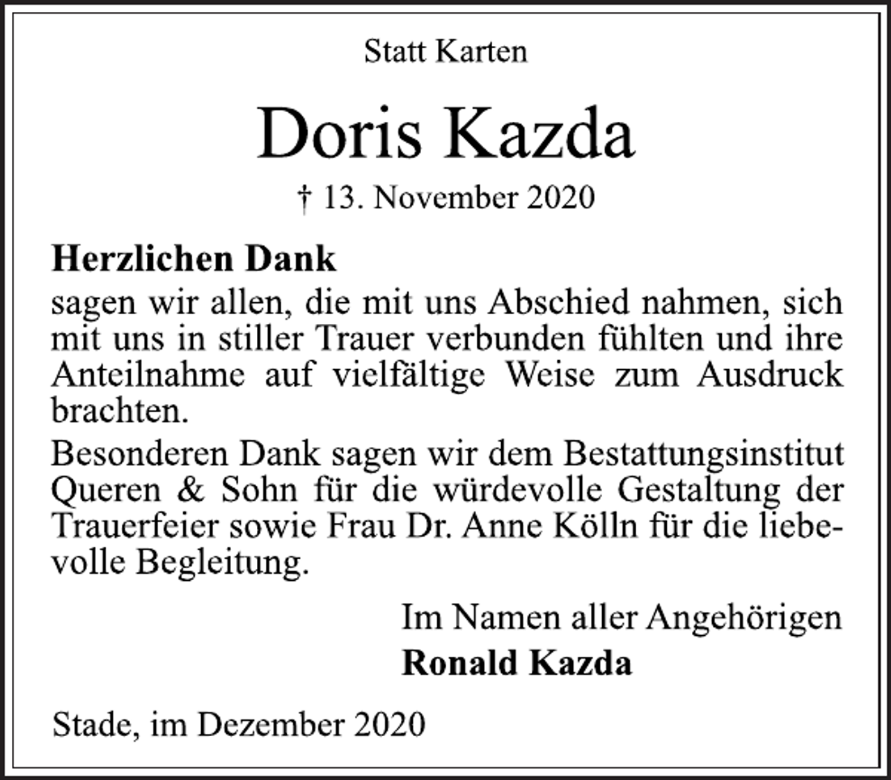 <p>Statt Karten<br />Doris Kazda<br />† 13. November 2020<br />Herzlichen Dank<br />sagen wir allen, die mit uns Abschied nahmen, sich<br />mit uns in stiller Trauer verbunden fühlten und ihre<br />Anteilnahme auf vielfältige Weise zum Ausdruck<br />brachten.<br />Besonderen Dank sagen wir dem Bestattungsinstitut<br />Queren &amp; Sohn für die würdevolle Gestaltung der<br />Trauerfeier sowie Frau Dr. Anne Kölln für die liebe-<br />volle Begleitung.<br />Im Namen aller Angehörigen<br />Ronald Kazda<br />Stade, im Dezember 2020</p>