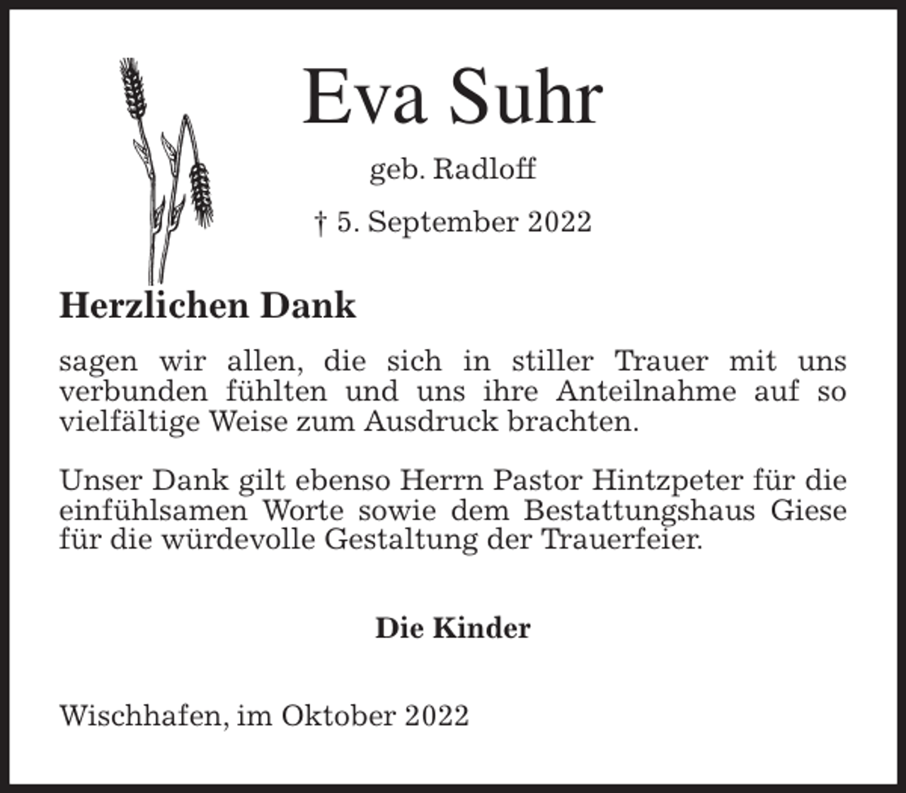<p>Eva Suhr<br />geb. Radloff<br />† 5. September 2022<br />Herzlichen Dank<br />sagen wir allen, die sich in stiller Trauer mit uns<br />verbunden fühlten und uns ihre Anteilnahme auf so vielfältige Weise zum Ausdruck brachten.</p><p>Unser Dank gilt ebenso Herrn Pastor Hintzpeter für die einfühlsamen Worte sowie dem Bestattungshaus Giese für die würdevolle Gestaltung der Trauerfeier.<br />Die Kinder<br />Wischhafen, im Oktober 2022</p>