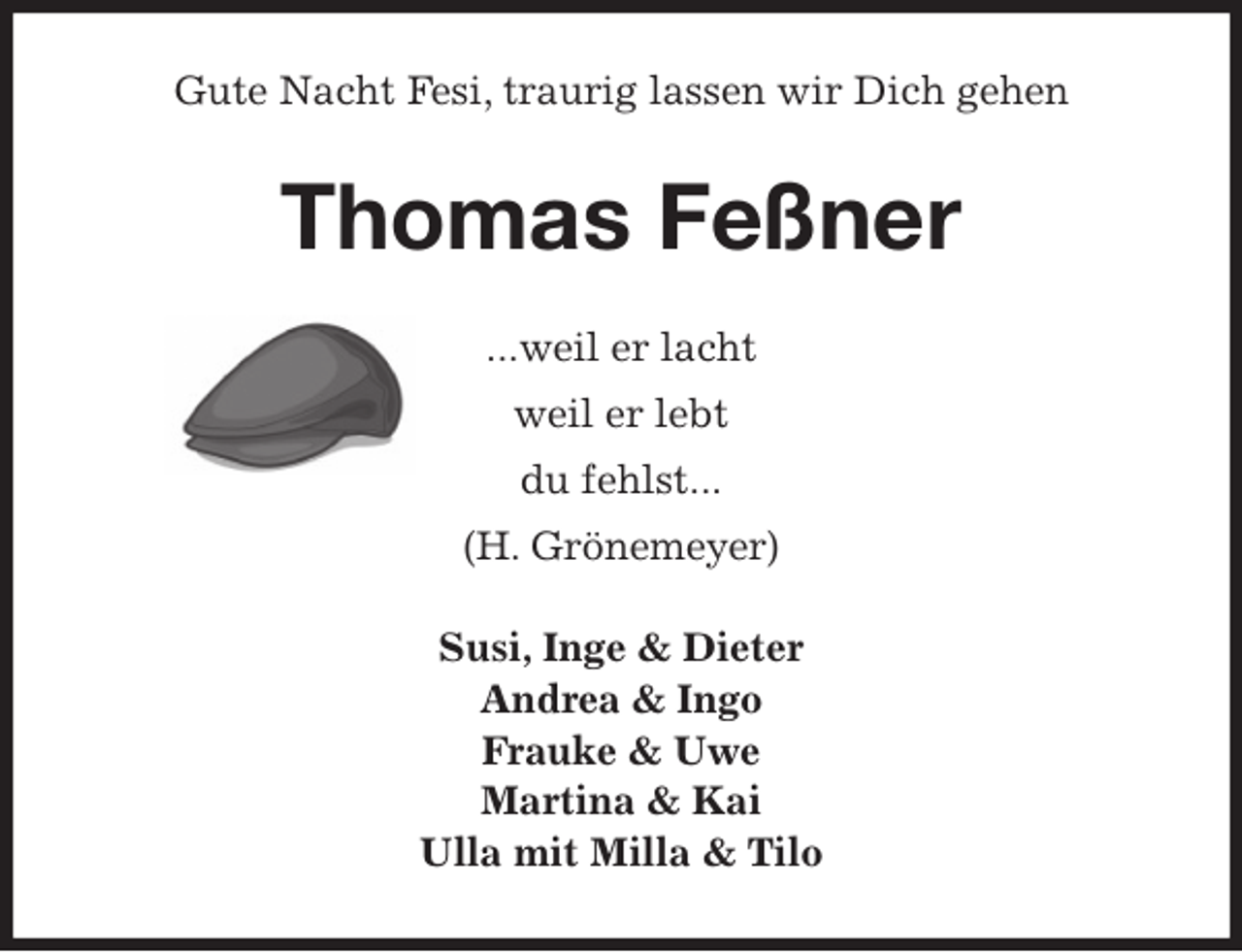 <p>Gute Nacht Fesi, traurig lassen wir Dich gehen<br />Thomas Feßner<br />...weil er lacht<br />weil er lebt<br />du fehlst...<br />(H. Grönemeyer)<br />Susi, Inge &amp; Dieter<br />Andrea &amp; Ingo<br />Frauke &amp; Uwe<br />Martina &amp; Kai<br />Ulla mit Milla &amp; Tilo</p>