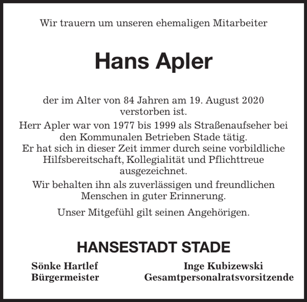 <p>Wir trauern um unseren ehemaligen Mitarbeiter<br />Hans Apler<br />der im Alter von 84 Jahren am 19. August 2020<br />verstorben ist.<br />Herr Apler war von 1977 bis 1999 als Straßenaufseher bei den Kommunalen Betrieben Stade tätig.<br />Er hat sich in dieser Zeit immer durch seine vorbildliche<br />Hilfsbereitschaft, Kollegialität und Pflichttreue<br />ausgezeichnet.<br />Wir behalten ihn als zuverlässigen und freundlichen<br />Menschen in guter Erinnerung.<br />Unser Mitgefühl gilt seinen Angehörigen.<br />HANSESTADT STADE<br />Sönke Hartlef Inge Kubizewski<br />Bürgermeister Gesamtpersonalratsvorsitzende</p>