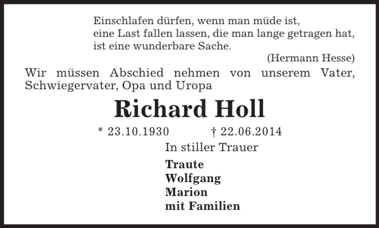 <p>Einschlafen dürfen, wenn man müde ist,<br />eine Last fallen lassen, die man lange getragen hat,<br />ist eine wunderbare Sache.<br />(Hermann Hesse)<br />Wir müssen Abschied nehmen von unserem Vater, Schwiegervater, Opa und Uropa<br />Richard Holl<br />* 23.10.1930 † 22.06.2014<br />In stiller Trauer<br />Traute<br />Wolfgang<br />Marion<br />mit Familien</p>