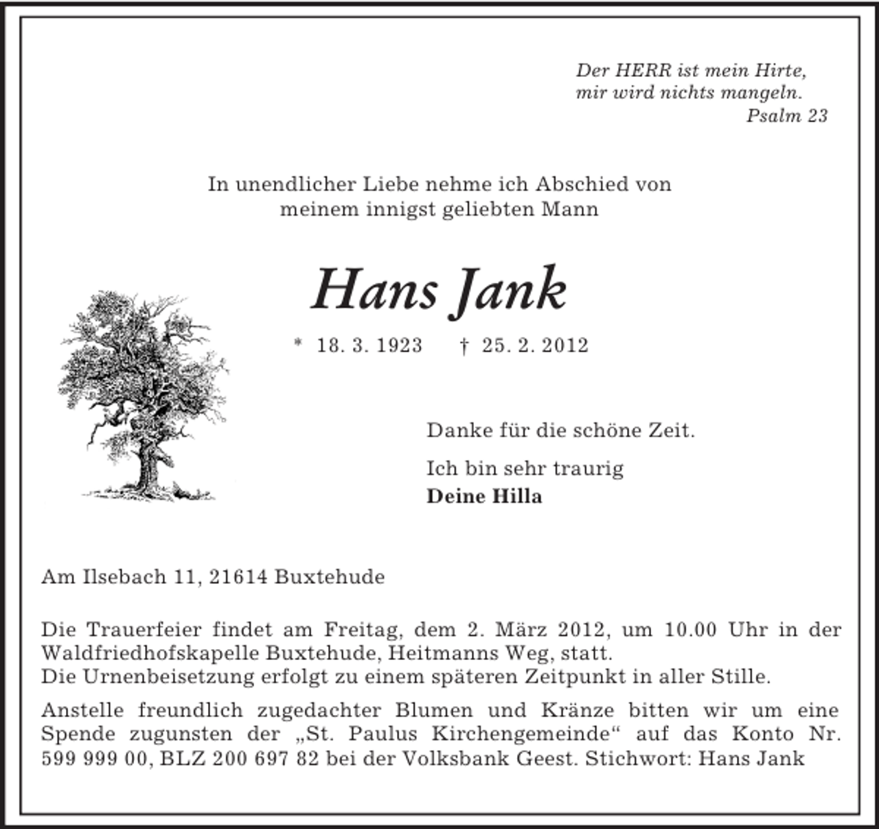 <p>Der HERR ist mein Hirte,<br />mir wird nichts mangeln.<br />Psalm 23<br />In unendlicher Liebe nehme ich Abschied von<br />meinem innigst geliebten Mann<br />Hans Jank<br />* 18. 3. 1923 † 25. 2. 2012<br />Danke für die schöne Zeit.<br />Ich bin sehr traurig<br />Deine Hilla<br />Am Ilsebach 11, 21614 Buxtehude</p><p>Die Trauerfeier findet am Freitag, dem 2. März 2012, um 10.00 Uhr in der Waldfriedhofskapelle Buxtehude, Heitmanns Weg, statt.<br />Die Urnenbeisetzung erfolgt zu einem späteren Zeitpunkt in aller Stille.<br />Anstelle freundlich zugedachter Blumen und Kränze bitten wir um eine<br />Spende zugunsten der „St. Paulus Kirchengemeinde“ auf das Konto Nr. 599 999 00, BLZ 200 697 82 bei der Volksbank Geest. Stichwort: Hans Jank</p>